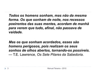 Manuel Teixeira - 20103
Todos os homens sonham, mas não da mesma
forma. Os que sonham de noite, nos recessos
poeirentos das suas mentes, acordam de manhã
para verem que tudo, afinal, não passava de
vaidade.
Mas os que sonham acordados, esses são
homens perigosos, pois realizam os seus
sonhos de olhos abertos, tornando-os possíveis.
— T.E. Lawrence, Os Sete Pilares da Sabedoria.
 