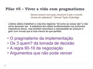 Pilar #5 – Viver a vida com pragmatismo
Líderes sábios trabalham a vida dos negócios “tal como as coisas são" e não
como deveriam ser. A sabedoria tem ideais fundamentadas nos profundos
imperativos éticos, mas também reconhece a necessidade de conduzir e
gerir num mundo que é tudo menos do que perfeito.
Senso-comum num grau incomum é que o mundo
chama de sabedoria". Samuel Taylor Coleridge
• O pragmatismo da implementação
• Os 3 quem? da tomada de decisão
• A regra 90-10 da negociação
• Argumentos que não pode vencer
 