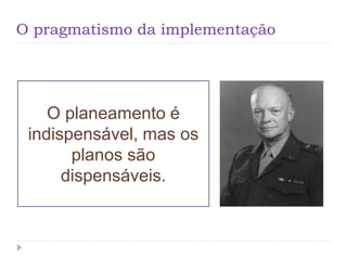 O pragmatismo da implementação
O planeamento é
indispensável, mas os
planos são
dispensáveis.
 