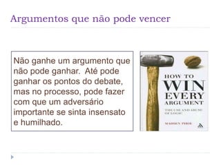 Argumentos que não pode vencer
Não ganhe um argumento que
não pode ganhar. Até pode
ganhar os pontos do debate,
mas no processo, pode fazer
com que um adversário
importante se sinta insensato
e humilhado.
 