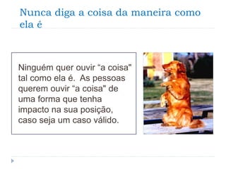 Nunca diga a coisa da maneira como
ela é
Ninguém quer ouvir “a coisa"
tal como ela é. As pessoas
querem ouvir “a coisa" de
uma forma que tenha
impacto na sua posição,
caso seja um caso válido.
 
