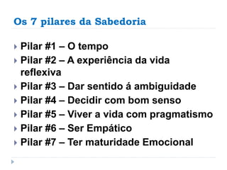 Os 7 pilares da Sabedoria
 Pilar #1 – O tempo
 Pilar #2 – A experiência da vida
reflexiva
 Pilar #3 – Dar sentido á ambiguidade
 Pilar #4 – Decidir com bom senso
 Pilar #5 – Viver a vida com pragmatismo
 Pilar #6 – Ser Empático
 Pilar #7 – Ter maturidade Emocional
 