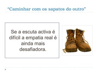 “Caminhar com os sapatos do outro”
Se a escuta activa é
difícil a empatia real é
ainda mais
desafiadora.
 