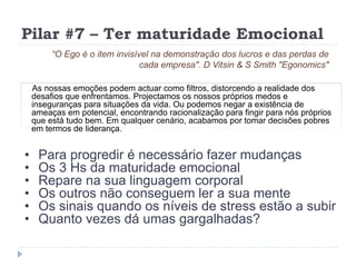 Pilar #7 – Ter maturidade Emocional
As nossas emoções podem actuar como filtros, distorcendo a realidade dos
desafios que enfrentamos. Projectamos os nossos próprios medos e
inseguranças para situações da vida. Ou podemos negar a existência de
ameaças em potencial, encontrando racionalização para fingir para nós próprios
que está tudo bem. Em qualquer cenário, acabamos por tomar decisões pobres
em termos de liderança.
“O Ego é o item invisível na demonstração dos lucros e das perdas de
cada empresa". D Vitsin & S Smith "Egonomics"
• Para progredir é necessário fazer mudanças
• Os 3 Hs da maturidade emocional
• Repare na sua linguagem corporal
• Os outros não conseguem ler a sua mente
• Os sinais quando os níveis de stress estão a subir
• Quanto vezes dá umas gargalhadas?
 