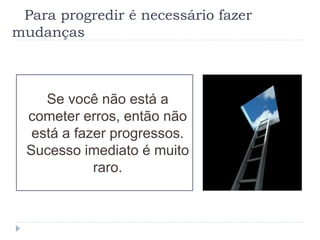 Para progredir é necessário fazer
mudanças
Se você não está a
cometer erros, então não
está a fazer progressos.
Sucesso imediato é muito
raro.
 