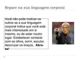 Repare na sua linguagem corporal
Você não pode motivar os
outros se a sua linguagem
corporal indica que você está
mais interessado em si
mesmo, ou de estar noutro
lugar. Estabelecer contacto
com os olhos, sorrir, escutar,
descruzar os braços. Abra-
se!
 