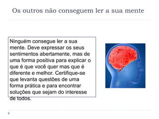 Os outros não conseguem ler a sua mente
Ninguém consegue ler a sua
mente. Deve expressar os seus
sentimentos abertamente, mas de
uma forma positiva para explicar o
que é que você quer mas que é
diferente e melhor. Certifique-se
que levanta questões de uma
forma prática e para encontrar
soluções que sejam do interesse
de todos.
 