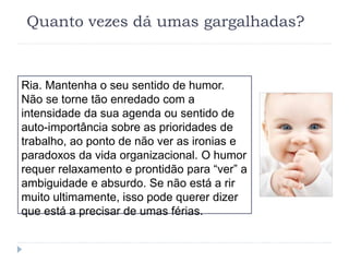 Quanto vezes dá umas gargalhadas?
Ria. Mantenha o seu sentido de humor.
Não se torne tão enredado com a
intensidade da sua agenda ou sentido de
auto-importância sobre as prioridades de
trabalho, ao ponto de não ver as ironias e
paradoxos da vida organizacional. O humor
requer relaxamento e prontidão para “ver” a
ambiguidade e absurdo. Se não está a rir
muito ultimamente, isso pode querer dizer
que está a precisar de umas férias.
 