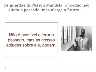 Os guardas de Nelson Mandela: o perdão não
altera o passado, mas alarga o futuro.
Não é possível alterar o
passado, mas as nossas
atitudes sobre ele, podem.
 