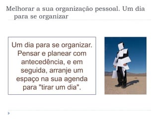 Melhorar a sua organização pessoal. Um dia
para se organizar
Um dia para se organizar.
Pensar e planear com
antecedência, e em
seguida, arranje um
espaço na sua agenda
para "tirar um dia".
 