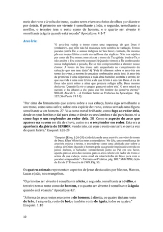 10
meio do trono e à volta do trono, quatro seres viventes cheios de olhos por diante e
por detrás. O primeiro ser vivente é semelhante a leão, o segundo, semelhante a
novilho, o terceiro tem o rosto como de homem, e o quarto ser vivente é
semelhante à águia quando está voando” Apocalipse: 4:1-7
Arco Íris:
“O arco-íris rodeia o trono como uma segurança de que Deus é
verdadeiro, que nÊle não há mudança nem sombra de variação. Temos
pecado contra Êle, e somos indignos de Seu favor; contudo, Êle mesmo
pôs em nossos lábios a mais maravilhosa das súplicas: ‘Não nos rejeites
por amor de Teu nome; nem abatas o trono da Tua glória: lembra-Te, e
não anules o Teu concerto conosco’3) Quando viemos a Êle confessando
nossa indignidade e pecado, Êle se tem comprometido a atender nosso
clamor. A honra de Seu trono está empenhada no cumprimento da
salvação que nos tem dado”.4) “Pela fé olhemos sobre o arco-íris em
torno do trono, a nuvem de pecados confessados atrás dele. O arco-íris
da promessa é uma segurança a toda alma humilde, contrita e crente, de
que sua vida é uma com Cristo, e de que Cristo é um com Deus. A ira de
Deus não cairá sobre a alma que procura refúgio nÊle. Deus mesmo
declarou: ‘Quando Eu vir o sangue, passarei sobre vós’. ‘O arco estará na
nuvem; e Eu olharei a ele, para que Me lembre do concerto eterno”’
MELLO, Araceli S. - A Verdade Sobre as Profecias do Apocalipse, Pág.
122 (São Paulo 1 9 5 9).
"Por cima do firmamento que estava sobre a sua cabeça, havia algo semelhante a
um trono, como uma safira; sobre esta espécie de trono, estava sentada uma figura
semelhante a um homem. 27 Vi-a como metal brilhante, como fogo ao redor dela,
desde os seus lombos e daí para cima; e desde os seus lombos e daí para baixo, vi-a
como fogo e um resplendor ao redor dela. 28 Como o aspecto do arco que
aparece na nuvem em dia de chuva, assim era o resplendor em redor. Esta era a
aparência da glória do SENHOR; vendo isto, caí com o rosto em terra e ouvi a voz
de quem falava." Ezequiel: 1:26-28
“Ezequiel [Ezeq. 1:26-28] e João falam de uma arco-íris ao redor do trono
de Deus. Ellen White faz estes comentários: ‘No Céu, uma semelhança de
arco-íris rodeia o trono, e estende-se como uma abóbada por sobre a
cabeça de Cristo Quando o homem pela sua grande impiedade convida os
juízos divinos, o Salvador, intercedendo junto ao Pai em seu favor,
aponta para o arco das nuvens, para o arco celeste em redor do trono e
acima de sua cabeça, como sinal da misericórdia de Deus para com o
pecador arrependido.” - Patriarcas e Profetas, pág. 105.” SABATINA, Lição
da Escola 2º Trimestre de 1989, Pág. 53.
Os quatro animais representam aspectos de Jesus destacados por Mateus, Marcos,
Lucas e João, nos evangelhos.
“O primeiro ser vivente é semelhante a leão, o segundo, semelhante a novilho, o
terceiro tem o rosto como de homem, e o quarto ser vivente é semelhante à águia
quando está voando.” Apocalipse:4:7.
"A forma de seus rostos era como o de homem; à direita, os quatro tinham rosto
de leão; à esquerda, rosto de boi; e também rosto de águia, todos os quatro."
Ezequiel: 1:10
 