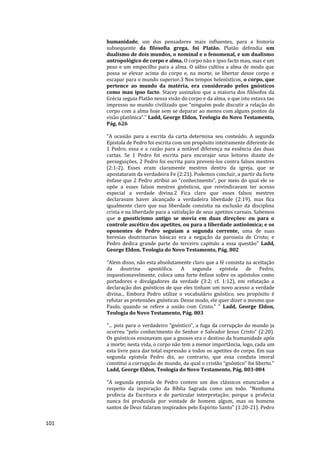 101
humanidade, um dos pensadores mais influentes, para a historia
subsequente da filosofia grega, foi Platão. Platão defendia um
dualismo de dois mundos, o nominal e o fenomenal, e um dualismo
antropológico de corpo e alma. O corpo não e ipso facto mau, mas e um
peso e um empecilho para a alma. O sábio cultiva a alma de modo que
possa se elevar acima do corpo e, na morte, se libertar desse corpo e
escapar para o mundo superior.3 Nos tempos helenísticos, o corpo, que
pertence ao mundo da matéria, era considerado pelos gnósticos
como mau ipso facto. Stacey assinalou que a maioria dos filósofos da
Grécia seguia Platão nessa visão do corpo e da alma, e que isto estava tao
impresso no mundo civilizado que “ninguém pode discutir a relação do
corpo com a alma hoje sem se deparar ao menos com alguns pontos da
visão platônica”." Ladd, George Eldon, Teologia do Novo Testamento,
Pág. 626
"A ocasião para a escrita da carta determina seu conteúdo. A segunda
Epistola de Pedro foi escrita com um propósito inteiramente diferente de
1 Pedro; essa e a razão para a notável diferença na essência das duas
cartas. Se 1 Pedro foi escrita para encorajar seus leitores diante de
perseguições, 2 Pedro foi escrita para preveni-los contra falsos mestres
(2:1-2). Esses eram claramente mestres dentro da igreja, que se
apostataram da verdadeira Fe (2:21). Podemos concluir, a partir da forte
ênfase que 2 Pedro atribui ao “conhecimento”, por meio do qual ele se
opõe a esses falsos mestres gnósticos, que reivindicavam ter acesso
especial a verdade divina.2 Fica claro que esses falsos mestres
declaravam haver alcançado a verdadeira liberdade (2:19), mas fica
igualmente claro que sua liberdade consistia na exclusão da disciplina
crista e na liberdade para a satisfação de seus apetites carnais. Sabemos
que o gnosticismo antigo se movia em duas direções: ou para o
controle ascético dos apetites, ou para a liberdade antinômica; e os
oponentes de Pedro seguiam a segunda corrente, uma de suas
heresias doutrinarias básicas era a negação da parousia de Cristo; e
Pedro dedica grande parte do terceiro capitulo a essa questão" Ladd,
George Eldon, Teologia do Novo Testamento, Pág. 802
"Alem disso, não esta absolutamente claro que a fé consista na aceitação
da doutrina apostólica. A segunda epistola de Pedro,
inquestionavelmente, coloca uma forte ênfase sobre os apóstolos como
portadores e divulgadores da verdade (3:2; cf. 1:12), em refutação a
declaração dos gnósticos de que eles tinham um novo acesso a verdade
divina... Embora Pedro utilize o vocabulário gnóstico, seu propósito é
refutar as pretensões gnósticas. Desse modo, ele quer dizer o mesmo que
Paulo, quando se refere a união com Cristo." " Ladd, George Eldon,
Teologia do Novo Testamento, Pág. 803
"... pois para o verdadeiro “gnóstico”, a fuga da corrupção do mundo ja
ocorreu “pelo conhecimento do Senhor e Salvador Jesus Cristo” (2:20).
Os gnósticos ensinavam que a gnoses era o destino da humanidade após
a morte; nesta vida, o corpo não tem a menor importância, logo, cada um
esta livre para dar total expressão a todos os apetites do corpo. Em sua
segunda epistola Pedro diz, ao contrario, que essa conduta imoral
constitui a corrupção do mundo, da qual o cristão “gnóstico” foi liberto."
Ladd, George Eldon, Teologia do Novo Testamento, Pág. 803-804
"A segunda epistola de Pedro contem um dos clássicos enunciados a
respeito da inspiração da Bíblia Sagrada como um todo. “Nenhuma
profecia da Escritura e de particular interpretação; porque a profecia
nunca foi produzida por vontade de homem algum, mas os homens
santos de Deus falaram inspirados pelo Espirito Santo” (1:20-21). Pedro
 