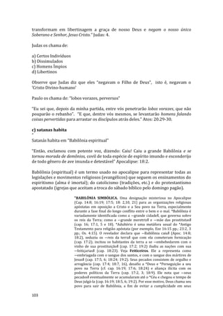 103
transformam em libertinagem a graça de nosso Deus e negam o nosso único
Soberano e Senhor, Jesus Cristo.” Judas: 4.
Judas os chama de:
a) Certos Indivíduos
b) Dissimulados
c) Homens Ímpios
d) Libertinos
Observe que Judas diz que eles “negavam o Filho de Deus”, isto é, negavam o
‘Cristo Divino-humano’
Paulo os chama de: “lobos vorazes, perversos”
“Eu sei que, depois da minha partida, entre vós penetrarão lobos vorazes, que não
pouparão o rebanho”. “E que, dentre vós mesmos, se levantarão homens falando
coisas pervertidas para arrastar os discípulos atrás deles.” Atos: 20.29-30.
c) satanas habita
”
Satanás habita em “Babilônia espiritual”
“Então, exclamou com potente voz, dizendo: Caiu! Caiu a grande Babilônia e se
tornou morada de demônios, covil de toda espécie de espírito imundo e esconderijo
de todo gênero de ave imunda e detestável” Apocalipse: 18:2.
Babilônia (espiritual) é um termo usado no apocalipse para representar todas as
legislações e movimentos religiosos (evangélicos) que seguem os ensinamentos do
espiritismo (alma é imortal); do catolicismo (tradições, etc.) e do protestantismo
apostatado (igrejas que aceitam a troca do sábado bíblico pelo domingo pagão).
"BABILÔNIA SIMBÓLICA. Uma designação misteriosa no Apocalipse
(Cap. 14:8; 16:19; 17:5; 18: 2,10, 21) para as organizações religiosas
apóstatas em oposição a Cristo e a Seu povo na Terra, especialmente
durante a fase final do longo conflito entre o bem e o mal. *Babilônia é
variadamente identificada como a ―grande cidade‖, que governa sobre
os reis da Terra; como a ―grande meretriz‖ e ―mãe das prostitutas‖
(cap. 16; 17:1, 5 e 18). *Adultério é uma metáfora usual do *Antigo
Testamento para religião apóstata (por exemplo, Eze 16:15 pp.; 23:2, 3
pp.; Os. 4:15). O revelador declara que ―Babilônia caiu‖ (Apoc. 14:8;
18:2), seduziu os ―reis da terra‖ que com ela cometeram fornicação
(cap. 17:2); incitou os habitantes da terra a se ―embebedarem com o
vinho de sua prostituição‖ (cap. 17:2; 19:2) iludiu as nações com sua
―feitiçarias‖ (cap. 18:23). Veja Feiticeiros. Ele a representa como
―embriagada com o sangue dos santos, e com o sangue dos mártires de
Jesus‖ (cap. 17:5, 6; 18:24; 19:2). Seus pecados consistem de orgulho e
arrogância (cap. 17:4; 18:7, 16), desafio a *Deus e *Perseguição a seu
povo na Terra (cf. cap. 16:19; 17:6; 18:24) e aliança ilícita com os
poderes políticos da Terra (cap. 17:2, 3; 18:9). Ele nota que ―seus
pecados‖ eventualmente se acumularam até o *Céu e chegou o tempo de
Deus julgá-la (cap. 16:19; 18:5, 6; 19:2). Por esse motivo, Deus chama seu
povo para sair de Babilônia, a fim de evitar a cumplicidade em seus
 