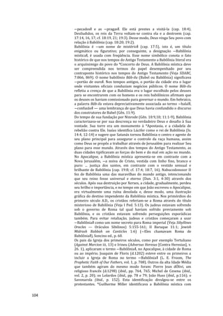 104
―pecados‖ e as ―pragas‖. Ele está prestes a visitá-la (cap. 18:4).
Desiludidos, os reis da Terra voltam-se contra ela e a destroem (cap.
17:14, 16, 17; cf. 18:19, 21; 19:3). Desse modo, Deus vinga Seu povo com
relação à Babilônia (cap. 18:20; 19:2).
Babilônia é ―um nome de mistério‖ (cap. 17:5), isto é, um título
enigmático ou figurativo; por conseguinte, a designação ―Babilônia
mística‖, é usada com freqüência. Esse nome simbólico conota o fato
histórico de que nos tempos do Antigo Testamento a Babilônia literal era
o arquiinimigo do povo do *Concerto de Deus. A Babilônia mística deve
ser compreendida nos termos do papel desempenhado por seu
contraponto histórico nos tempos do Antigo Testamento (Veja SDABC,
7:866, 869). O nome babilônio Bâb-ilu (Babel ou Babilônia) significava
―portão de ouro‖. Nos tempos antigos, o portão da cidade era o lugar
onde visitantes oficiais conduziam negócios públicos. O nome Bâb-ilu
refletia a crença de que a Babilônia era o lugar escolhido pelos deuses
para se encontrarem com os homens e os reis babilônicos afirmam que
os deuses os haviam comissionado para governar o mundo. Em hebraico,
a palavra Bâb-ilu estava depreciativamente associada ao termo ―balal‖,
―confusão‖ — uma lembrança de que Deus havia confundido o discurso
dos construtores de Babel (Gên. 11:9).
Do tempo de sua fundação por Ninrode (Gên. 10:9,10; 11:1-9), Babilônia
caracterizava-se por sua descrença no verdadeiro Deus e desafio à Sua
vontade. Sua torre era um monumento à *Apostasia, e a cidadela de
rebelião contra Ele. Isaías identifica Lúcifer como o rei de Babilônia (Is.
14:4, 12-14) e sugere que Satanás tornou Babilônia o centro e agente de
seu plano principal para assegurar o controle da raça humana, assim
como Deus se propôs a trabalhar através de Jerusalém para realizar Seu
plano para esse mundo. Através dos tempos do Antigo Testamento, as
duas cidades tipificavam as forças do bem e do mal em ação no mundo.
No Apocalipse, a Babilônia mística apresenta-se em contraste com a
Nova Jerusalém, ―a noiva de Cristo, vestida com linho fino, branco e
puro: ... justiça dos santos, em contraste com o vestido sensual e
brilhante de Babilônia (cap. 19:8; cf. 17:4; 18:7, 16). Nabucodonosor II
fez de Babilônia uma das maravilhas do mundo antigo, intencionando
que seu reino fosse universal e eterno (Dan. 3:1, 4-30) através dos
séculos. Após sua destruição por Xerxes, a cidade, gradualmente, perdeu
seu brilho e importância, e no tempo em que João escreveu o Apocalipse,
era virtualmente uma ruína desolada e, desse modo, uma ilustração
gráfica do destino impendente da Babilônia mística. Nos primórdios do
primeiro século A.D., os cristãos referiam-se a Roma através do título
misterioso de Babilônia (Veja I Ped. 5:13). Os judeus estavam sofrendo
sob o governo de Roma tal qual haviam sofrido previamente sob
Babilônia, e os cristãos estavam sofrendo perseguições esporádicas
também. Para evitar retaliação, judeus e cristãos começaram a usar
―Babilônia‖ como um nome secreto para Roma imperial (Veja Sibyllines
Oracles — Oráculos Sibilinos) 5:155-161; II Baruque 11:1; Jewish
Midrash Rabbah on Canticles 1:6) (―Eles chamavam Roma de
Babilônia‖), Soncino ed., p. 60.
Os pais da Igreja dos primeiros séculos, como por exemplo Tertuliano
(Against Marcion iii, 13) e Irineu (Adversus Heresus [Contra Heresias], v.
26. 1), aplicaram o termo ―Babilônia‖, no Apocalipse, à cidade de Roma
ou ao império. Joaquim de Floris (d.1202) esteve entre os primeiros a
incluir a Igreja de Roma no termo ―Babilônia‖ (L. E. Froom, The
Prophetic Faith of Our Fathers, vol. 1, p. 708). Outros da alta Idade Média
que também agiram do mesmo modo foram: Pierre Jean dÓlivi, um
religioso francês (d.1298) (ibid., pp. 764, 765; Michel de Cesena (ibid.,
vol. 2, p. 20); os Lolardos (ibid., pp. 78 e 79; João Huss (ibid., p.116); e
Savonarola (ibid., p. 152). Esta identificação divulgou-se entre os
protestantes. *Guilherme Miller identificava a Babilônia mística com
 