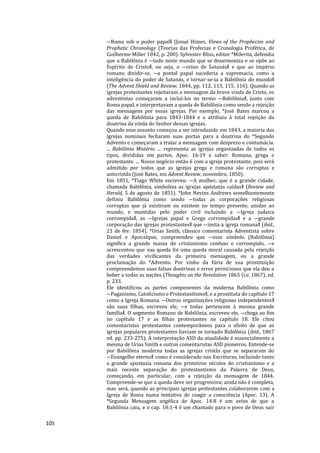 105
―Roma sob o poder papal‖ (Josué Himes, Views of the Prophecies and
Prophetic Chronology (Teorias das Profecias e Cronologia Profética, de
Guilherme Miller 1842, p. 200). Sylvester Bliss, editor *Milerita, defendia
que a Babilônia é ―tudo neste mundo que se desarmoniza e se opõe ao
Espírito de Cristo‖, ou seja, o ―reino de Satanás‖ e que ao império
romano dividir-se, ―a pontal papal sucederia a supremacia, como a
inteligência do poder de Satanás, e tornar-se-ia a Babilônia do mundo‖
(The Advent Shield and Review, 1844, pp. 112, 113, 115, 116). Quando as
igrejas protestantes rejeitaram a mensagem da breve vinda de Cristo, os
adventistas começaram a incluí-los no termo ―Babilônia‖, junto com
Roma papal, e interpretavam a queda de Babilônia como sendo a rejeição
das mensagens por essas igrejas. Por exemplo, *José Bates marcou a
queda de Babilônia para 1843-1844 e a atribuiu à total rejeição da
doutrina da vinda do Senhor dessas igrejas.
Quando esse assunto começou a ser introduzido em 1843, a maioria das
igrejas nominais fecharam suas portas para a doutrina do *Segundo
Advento e começaram a tratar a mensagem com desprezo e contumácia.
... Babilônia Mistério. ... representa as igrejas organizadas de todos os
tipos, divididas em partes, Apoc. 16:19 a saber: Romana, grega e
protestante. ... Nosso negócio então é com a igreja protestante, pois será
admitido por todos que as igrejas grega e romana são corruptas e
anticristãs (José Bates, em Advent Review, novembro, 1850).
Em 1851, *Tiago White escreveu: ―A mulher, que é a grande cidade,
chamada Babilônia, simboliza as igrejas apóstatas caídas‖ (Review and
Herald, 5 de agosto de 1851). *John Nevins Andrews semelhantemente
definiu Babilônia como sendo ―todas as corporações religiosas
corruptas que já existiram ou existem no tempo presente, unidas ao
mundo, e mantidas pelo poder civil incluindo a ―Igreja judaica
corrompida‖, as ―Igrejas papal e Grega corrompidas‖ e a ―grande
corporação das igrejas protestantes‖ que ―imita a igreja romana‖ (ibid.,
21 de fev. 1854). *Urias Smith, clássico comentarista Adventista sobre
Daniel e Apocalipse, compreendeu que ―esse símbolo (Babilônia)
significa a grande massa do cristianismo confuso e corrompido, ―e
acrescentou que sua queda foi uma queda moral causada pela rejeição
das verdades vivificantes da primeira mensagem, ou a grande
proclamação do *Advento. Por vinho da fúria de sua prostituição
compreendemos suas falsas doutrinas e erros perniciosos que ela deu a
beber a todas as nações (Thoughts on the Revelation 1865 (i.e. 1867), ed.
p. 233.
Ele identificou as partes componentes da moderna Babilônia como
―Paganismo, Catolicismo e Protestantismo‖, e a prostituta do capítulo 17
como a Igreja Romana. ―Outras organizações religiosas independentes‖
são suas filhas, escreveu ele, ―e todas pertencem à mesma grande
família‖. O segmento Romano de Babilônia, escreveu ele, ―chega ao fim
no capítulo 17 e as filhas protestantes no capítulo 18. Ele citou
comentaristas protestantes contemporâneos para o efeito de que as
igrejas populares protestantes haviam se tornado Babilônia (ibid., 1867
ed. pp. 233-275). A interpretação ASD da atualidade é essencialmente a
mesma de Urias Smith e outros comentaristas ASD pioneiros. Entende-se
por Babilônia moderna todas as igrejas cristãs que se separaram do
―Evangelho eterno‖ como é considerado nas Escrituras, incluindo tanto
a grande apostasia romana dos primeiros séculos do cristianismo e a
mais recente separação do protestantismo da Palavra de Deus,
começando, em particular, com a rejeição da mensagem de 1844.
Compreende-se que a queda deve ser progressiva; ainda não é completa,
mas será, quando as principais igrejas protestantes colaborarem com a
Igreja de Roma numa tentativa de coagir a consciência (Apoc. 13). A
*Segunda Mensagem angélica de Apoc. 14:8 é um aviso de que a
Babilônia caiu, e o cap. 18:1-4 é um chamado para o povo de Deus sair
 