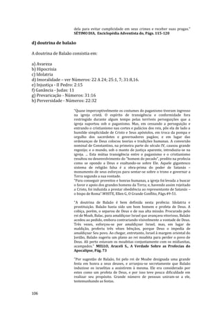 106
dela para evitar cumplicidade em seus crimes e receber suas pragas."
SÉTIMO DIA, Enciclopédia Adventista do, Págs. 115-120
d) doutrina de balaão
A doutrina de Balaão consistia em:
a) Avareza
b) Hipocrisia
c) Idolatria
d) Imoralidade – ver Números: 22 A 24; 25:1, 7; 31:8,16.
e) Injustiça - II Pedro: 2:15
f) Ganância - Judas: 11
g) Prevaricação - Números: 31:16
h) Perversidade - Números: 22:32
“Quase imperceptivelmente os costumes do paganismo tiveram ingresso
na igreja cristã. O espírito de transigência e conformidade fora
restringido durante algum tempo pelas terríveis perseguições que a
igreja suportou sob o paganismo. Mas, em cessando a perseguição e
entrando o cristianismo nas cortes e palácios dos reis, pôs ela de lado a
humilde simplicidade de Cristo e Seus apóstolos, em troca da pompa e
orgulho dos sacerdotes e governadores pagãos; e em lugar das
ordenanças de Deus colocou teorias e tradições humanas. A conversão
nominal de Constantino, na primeira parte do século IV, causou grande
regozijo; e o mundo, sob o manto de justiça aparente, introduziu-se na
igreja. ... Esta mútua transigência entre o paganismo e o cristianismo
resultou no desenvolvimento do "homem do pecado", predito na profecia
como se opondo a Deus e exaltando-se sobre Ele. Aquele gigantesco
sistema de religião falsa é a obra-prima do poder de Satanás –
monumento de seus esforços para sentar-se sobre o trono e governar a
Terra segundo a sua vontade.
“Para conseguir proveitos e honras humanas, a igreja foi levada a buscar
o favor e apoio dos grandes homens da Terra; e, havendo assim rejeitado
a Cristo, foi induzida a prestar obediência ao representante de Satanás –
o bispo de Roma”.WHITE, Ellen G, O Grande Conflito, Págs.49-51.
"A doutrina de Balaão é bem definida nesta profecia: Idolatria e
prostituição. Balaão havia sido um bom homem e profeta de Deus. A
cobiça, porém, o separou de Deus e de sua alta missão. Procurado pelo
rei de Moab, Balac, para amaldiçoar Israel que avançava vitorioso, Balaão
acedeu ao pedido, embora contrariando visivelmente a vontade de Deus.
Três vezes, esforçou-se por amaldiçoar Israel; mas, em lugar de
maldição, proferiu três vêzes bênçãos, porque Deus o impedia de
amaldiçoar Seu povo. Ao chegar, entretanto, Israel à margem oriental do
Jordão, Balaão sugeriu um plano ao rei moabita para perder o povo de
Deus. Ali perto estavam os moabitas conjuntamente com os midianitas,
acampados." MELLO, Araceli S., A Verdade Sobre as Profecias do
Apocalipse, Pág. 73
"Por sugestão de Balaão, foi pelo rei de Moabe designada uma grande
festa em honra a seus deuses, e arranjou-se secretamente que Balaão
induzisse os israelitas a assistirem à mesma. Ele era considerado por
estes como um profeta de Deus, e por isso teve pouca dificuldade em
realizar seu propósito. Grande número de pessoas uniram-se a ele,
testemunhando as festas.
 