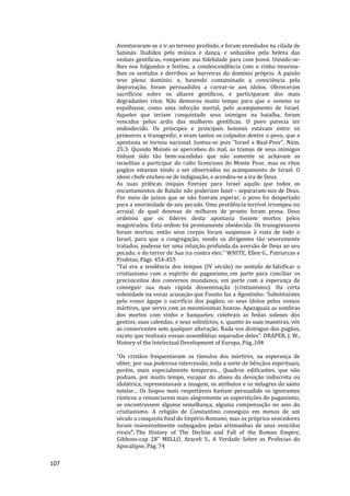 107
Aventuraram-se a ir ao terreno proibido, e foram enredados na cilada de
Satanás. Iludidos pela música e dança, e seduzidos pela beleza das
vestais gentílicas, romperam sua fidelidade para com Jeová. Unindo-se-
lhes nos folguedos e festins, a condescendência com o vinho enuviou-
lhes os sentidos e derribou as barreiras do domínio próprio. A paixão
teve pleno domínio; e, havendo contaminado a consciência pela
depravação, foram persuadidos a curvar-se aos ídolos. Ofereceram
sacrifícios sobre os altares gentílicos, e participaram dos mais
degradantes ritos. Não demorou muito tempo para que o veneno se
espalhasse, como uma infecção mortal, pelo acampamento de Israel.
Aqueles que teriam conquistado seus inimigos na batalha, foram
vencidos pelos ardis das mulheres gentílicas. O povo parecia ter
endoidecido. Os príncipes e principais homens estavam entre os
primeiros a transgredir, e eram tantos os culpados dentre o povo, que a
apostasia se tornou nacional. Juntou-se pois "Israel a Baal-Peor". Núm.
25:3. Quando Moisés se apercebeu do mal, as tramas de seus inimigos
tinham sido tão bem-sucedidas que não somente se achavam os
israelitas a participar do culto licencioso do Monte Peor, mas os ritos
pagãos estavam vindo a ser observados no acampamento de Israel. O
idoso chefe encheu-se de indignação, e acendeu-se a ira de Deus.
As suas práticas iníquas fizeram para Israel aquilo que todos os
encantamentos de Balaão não poderiam fazer - separaram-nos de Deus.
Por meio de juízos que se não fizeram esperar, o povo foi despertado
para a enormidade de seu pecado. Uma pestilência terrível irrompeu no
arraial, da qual dezenas de milhares de pronto foram presa. Deus
ordenou que os líderes desta apostasia fossem mortos pelos
magistrados. Esta ordem foi prontamente obedecida. Os transgressores
foram mortos; então seus corpos foram suspensos à vista de todo o
Israel, para que a congregação, vendo os dirigentes tão severamente
tratados, pudesse ter uma intuição profunda da aversão de Deus ao seu
pecado, e do terror de Sua ira contra eles." WHITE, Ellen G., Patriarcas e
Profetas, Págs. 454-455
“Tal era a tendência dos tempos (IV século) no sentido de falsificar o
cristianismo com o espírito do paganismo, em parte para conciliar os
preconceitos dos conversos mundanos, em parte com a esperança de
conseguir sua mais rápida disseminação (cristianismo). Ha certa
solenidade na voraz acusação que Fausto faz a Agostinho: ‘Substituístes
pelo vosso ágape o sacrifício dos pagãos; os seus ídolos pelos vossos
mártires, que servis com as mesmíssimas honras. Apaziguais as sombras
dos mortos com vinho e banquetes; celebrais as festas solenes dos
gentios, suas calendas, e seus solistícios; e, quanto às suas maneiras, vós
as conservastes sem qualquer alteração. Nada vos distingue dos pagãos,
exceto que realizais vossas assembléias separados deles”. DRAPER, J. W.,
History of the Intelectual Development of Europa, Pág..104
“Os cristãos frequentavam os túmulos dos mártires, na esperança de
obter, por sua poderosa intercessão, toda a sorte de bênçãos espirituais,
porém, mais especialmente temporais... Quadros edificantes, que não
podiam, por muito tempo, escapar do abuso da devoção indiscreta ou
idolátrica, representavam a imagem, os atributos e os milagres do santo
tutelar... Os bispos mais respeitáveis haviam persuadido os ignorantes
rústicos a renunciarem mais alegremente as superstições do paganismo,
se encontrassem alguma semelhança, alguma compensação no seio do
cristianismo. A religião de Constantino conseguiu em menos de um
século a conquista final do Império Romano; mas os próprios vencedores
foram insensivelmente subjugados pelas artimanhas de seus vencidos
rivais”. The History of The Decline and Fall of the Roman Empire,
Gibbons-cap 28" MELLO, Araceli S., A Verdade Sobre as Profecias do
Apocalipse, Pág. 74
 