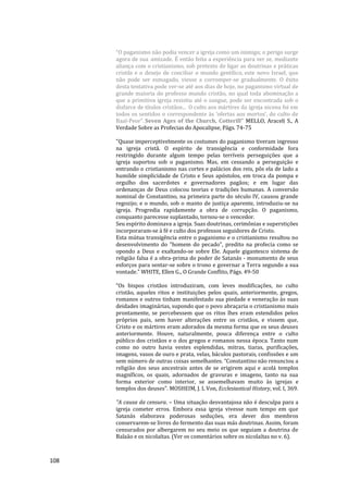 108
“O paganismo não podia vencer a igreja como um inimigo; o perigo surge
agora de sua amizade. É então feita a experiência para ver se, mediante
aliança com o cristianismo, sob pretexto de ligar as doutrinas e práticas
cristãs e o desejo de conciliar o mundo gentílico, este novo Israel, que
não pode ser esmagado, viesse a corromper-se gradualmente. O êxito
desta tentativa pode ver-se até aos dias de hoje, no paganismo virtual de
grande maioria do professo mundo cristão, no qual toda abominação a
que a primitiva igreja resistiu até o sangue, pode ser encontrada sob o
disfarce de títulos cristãos... O culto aos mártires da igreja nicena foi em
todos os sentidos o correspondente às ‘ofertas aos mortos’, do culto de
Baal-Peor”. Seven Ages of the Church, Cotterill” MELLO, Araceli S., A
Verdade Sobre as Profecias do Apocalipse, Págs. 74-75
"Quase imperceptivelmente os costumes do paganismo tiveram ingresso
na igreja cristã. O espírito de transigência e conformidade fora
restringido durante algum tempo pelas terríveis perseguições que a
igreja suportou sob o paganismo. Mas, em cessando a perseguição e
entrando o cristianismo nas cortes e palácios dos reis, pôs ela de lado a
humilde simplicidade de Cristo e Seus apóstolos, em troca da pompa e
orgulho dos sacerdotes e governadores pagãos; e em lugar das
ordenanças de Deus colocou teorias e tradições humanas. A conversão
nominal de Constantino, na primeira parte do século IV, causou grande
regozijo; e o mundo, sob o manto de justiça aparente, introduziu-se na
igreja. Progredia rapidamente a obra de corrupção. O paganismo,
conquanto parecesse suplantado, tornou-se o vencedor.
Seu espírito dominava a igreja. Suas doutrinas, cerimônias e superstições
incorporaram-se à fé e culto dos professos seguidores de Cristo.
Esta mútua transigência entre o paganismo e o cristianismo resultou no
desenvolvimento do "homem do pecado", predito na profecia como se
opondo a Deus e exaltando-se sobre Ele. Aquele gigantesco sistema de
religião falsa é a obra-prima do poder de Satanás - monumento de seus
esforços para sentar-se sobre o trono e governar a Terra segundo a sua
vontade." WHITE, Ellen G., O Grande Conflito, Págs. 49-50
“Os bispos cristãos introduziram, com leves modificações, no culto
cristão, aqueles ritos e instituições pelos quais, anteriormente, gregos,
romanos e outros tinham manifestado sua piedade e veneração às suas
deidades imaginárias, supondo que o povo abraçaria o cristianismo mais
prontamente, se percebessem que os ritos lhes eram estendidos pelos
próprios pais, sem haver alterações entre os cristãos, e vissem que,
Cristo e os mártires eram adorados da mesma forma que os seus deuses
anteriormente. Houve, naturalmente, pouca diferença entre o culto
público dos cristãos e o dos gregos e romanos nessa época. Tanto num
como no outro havia vestes esplendidas, mitras, tiaras, purificações,
imagens, vasos de ouro e prata, velas, báculos pastorais, confissões e um
sem número de outras coisas semelhantes. “Constantino não renunciou a
religião dos seus ancestrais antes de se erigirem aqui e acolá templos
magníficos, os quais, adornados de gravuras e imagens, tanto na sua
forma exterior como interior, se assemelhavam muito às igrejas e
templos dos deuses”. MOSHEIM, J. L Von, Ecclesiastical History, vol. I, 369.
"A causa da censura. – Uma situação desvantajosa não é desculpa para a
igreja cometer erros. Embora essa igreja vivesse num tempo em que
Satanás elaborava poderosas seduções, era dever dos membros
conservarem-se livres do fermento das suas más doutrinas. Assim, foram
censurados por albergarem no seu meio os que seguiam a doutrina de
Balaão e os nicolaítas. (Ver os comentários sobre os nicolaítas no v. 6).
 