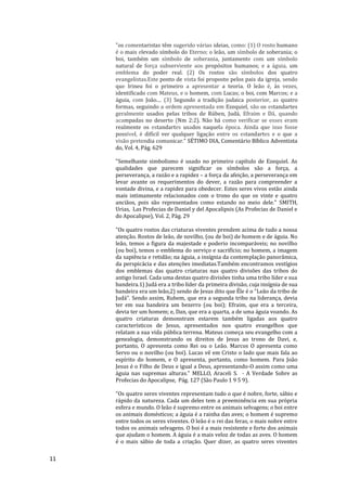 11
"os comentaristas têm sugerido várias ideias, como: (1) O rosto humano
é o mais elevado símbolo do Eterno; o leão, um símbolo de soberania; o
boi, também um símbolo de soberania, juntamente com um símbolo
natural de força subserviente aos propósitos humanos; e a águia, um
emblema do poder real. (2) Os rostos são símbolos dos quatro
evangelistas.Este ponto de vista foi proposto pelos pais da igreja, sendo
que lrineu foi o primeiro a apresentar a teoria. O leão é, às vezes,
identificado com Mateus, e o homem, com Lucas; o boi, com Marcos; e a
águia, com João.... (3) Segundo a tradição judaica posterior, as quatro
formas, seguindo a ordem apresentada em Ezequiel, são os estandartes
geralmente usados pelas tribos de Rúben, Judá, Efraim e Dã, quando
acampadas no deserto (Nm 2:2). Não há como verificar se esses eram
realmente os estandartes usados naquela época. Ainda que isso fosse
possível, é difícil ver qualquer ligação entre os estandartes e o que a
visão pretendia comunicar." SÉTIMO DIA, Comentário Bíblico Adventista
do, Vol. 4, Pág. 629
"Semelhante simbolismo é usado no primeiro capítulo de Ezequiel. As
qualidades que parecem significar os símbolos são a força, a
perseverança, a razão e a rapidez – a força da afeição, a perseverança em
levar avante os requerimentos do dever, a razão para compreender a
vontade divina, e a rapidez para obedecer. Estes seres vivos estão ainda
mais intimamente relacionados com o trono do que os vinte e quatro
anciãos, pois são representados como estando no meio dele." SMITH,
Urias, Las Profecias de Daniel y del Apocalipsis (As Profecias de Daniel e
do Apocalipse), Vol. 2, Pág. 29
"Os quatro rostos das criaturas viventes prendem acima de tudo a nossa
atenção. Rostos de leão, de novilho, (ou de boi) de homem e de águia. No
leão, temos a figura da majestade e poderio incomparáveis; no novilho
(ou boi), temos o emblema do serviço e sacrifício; no homem, a imagem
da sapiência e retidão; na águia, a insígnia da contemplação panorâmica,
da perspicácia e das atenções imediatas.Também encontramos vestígios
dos emblemas das quatro criaturas nas quatro divisões das tribos do
antigo Israel. Cada uma destas quatro divisões tinha uma tribo líder e sua
bandeira.1) Judá era a tribo líder da primeira divisão, cuja insígnia de sua
bandeira era um leão,2) sendo de Jesus dito que Êle é o “Leão da tribo de
Judá”. Sendo assim, Rubem, que era a segunda tribo na liderança, devia
ter em sua bandeira um bezerro (ou boi); Efraim, que era a terceira,
devia ter um homem; e, Dan, que era a quarta, a de uma águia voando. As
quatro criaturas demonstram estarem também ligadas aos quatro
característicos de Jesus, apresentados nos quatro evangelhos que
relatam a sua vida pública terrena. Mateus começa seu evangelho com a
genealogia, demonstrando os direitos de Jesus ao trono de Davi, e,
portanto, O apresenta como Rei ou o Leão. Marcos O apresenta como
Servo ou o novilho (ou boi). Lucas vê em Cristo o lado que mais fala ao
espírito do homem, e O apresenta, portanto, como homem. Para João
Jesus é o Filho de Deus e igual a Deus, apresentando-O assim como uma
águia nas supremas alturas." MELLO, Araceli S. - A Verdade Sobre as
Profecias do Apocalipse, Pág. 127 (São Paulo 1 9 5 9).
"Os quatro seres viventes representam tudo o que é nobre, forte, sábio e
rápido da natureza. Cada um deles tem a preeminência em sua própria
esfera e mundo. O leão é supremo entre os animais selvagens; o boi entre
os animais domésticos; a águia é a rainha das aves; o homem é supremo
entre todos os seres viventes. O leão é o rei das feras, o mais nobre entre
todos os animais selvagens. O boi é a mais resistente e forte dos animais
que ajudam o homem. A águia é a mais veloz de todas as aves. O homem
é o mais sábio de toda a criação. Quer dizer, as quatro seres viventes
 