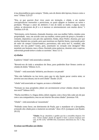 110
à tua descendência para sempre. “Então, saiu de diante dele leproso, branco como a
neve.” II Reis: 5.25-27
“Ora, os que querem ficar ricos caem em tentação, e cilada, e em muitas
concupiscências insensatas e perniciosas, as quais afogam os homens na ruína e
perdição. “Porque o amor do dinheiro é raiz de todos os males; e alguns, nessa
cobiça, se desviaram da fé e a si mesmos se atormentaram com muitas dores.” I
Timóteo: 6:9-10.
“Entretanto, certo homem, chamado Ananias, com sua mulher Safira, vendeu uma
propriedade, mas, em acordo com sua mulher, reteve parte do preço e, levando o
restante, depositou-o aos pés dos apóstolos. Então, disse Pedro: Ananias, por que
encheu Satanás teu coração, para que mentisses ao Espírito Santo, reservando parte
do valor do campo? Conservando-o, porventura, não seria teu? E, vendido, não
estaria em teu poder? Como, pois, assentaste no coração este desígnio? Não
mentiste aos homens, mas a Deus. Ouvindo estas palavras, Ananias caiu e expirou,
sobrevindo grande temor a todos os ouvintes.” Atos: 5.1-5.
e) ciladas
A palavra “cilada” está associada a satanás.
“Revesti-vos de toda a armadura de Deus, para poderdes ficar firmes contra as
ciladas do diabo.” Efésios: 6.11.
“Cilada” – está associada ‘idolatria, aos deuses e ao pecado’
“Eles não habitarão na tua terra, para que te não façam pecar contra mim; se
servires aos seus deuses, isso te será cilada”. Êxodo: 23.33.
“cilada” está associada ao ‘engano, ao mau e a falsidade’
“Teimam no mau propósito; falam em secretamente armar ciladas; dizem: Quem
nos verá?” Salmos: 64:5.
“Flecha mortífera é a língua deles; falam engano; com a boca fala cada um de paz
com o seu companheiro, mas no seu interior lhe arma ciladas”. Jeremias: 9:8.
“Cilada” – está associada ao ‘assassinato’
“Pedindo como favor, em detrimento de Paulo, que o mandasse vir a Jerusalém,
armando eles cilada para o matarem na estrada.” Atos: 25:3. (compare com Êxodo:
20.13)
"Ciladas. Do gr. skandalon, o gatilho que faz a armadilha disparar. Por
isso, “armar ciladas" diante de alguém é fazer a pessoa tropeçar (ver
com. de Mt 5:29)." SÉTIMO DIA, Comentário Adventista do, Vol. 7, Pág.
828
f) coisas sacrificadas aos ídolos
 