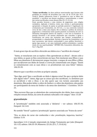 111
"Coisas sacrificadas. As duas práticas mencionadas aqui haviam sido
proibidas no concílio de Jerusalém (ver com. de At 15:29; Rm 14:1;
1Co8:1). Balaão influenciou Israel a “prostituir-se com as filhas dos
moabitas”, a sacrificar aos deuses moabitas e, possivelmente, a comer
das carnes sacrificadas a esses deuses (Nm 25:1, 2; 31:16).
Esses pecados levaram a uma mistura de paganismo com religião
verdadeira. Aplicado à história cristã, esse retrato é particularmente
apropriado à situação da igreja no período posterior à legalização do
cristianismo por Constantino, em 313 d.C., e a sua conversão nominal
cerca de dez a doze anos depois. Ele se dedicou à política de misturar
paganismo e cristianismo tanto quanto possível, na tentativa de unir os
elementos divergentes dentro do império, e com isso se fortalecer. A
posição favorável e até mesmo dominante que concedeu à igreja a
transformou em presa das tentações que sempre acompanham a
prosperidade e a popularidade. Durante o governo de Constantino e de
seus sucessores, que deram continuidade a essa política favorável, a
igreja logo passou a ser uma instituição político-eclesiástica e perdeu
muito de sua espiritualidade." SÉTIMO DIA, Comentário Adventista do,
Vol. 7, Pág. 829
O mais grave tipo de sacrifício oferecido aos ídolos era o “sacrifício de crianças”
“Antes, se mesclaram com as nações e lhes aprenderam as obras”; deram culto a
seus ídolos, os quais se lhes converteram em laço; Pois imolaram seus filhos e suas
filhas aos demônios E derramaram sangue inocente, o sangue de seus filhos e filhas,
que sacrificaram aos ídolos de Canaã; e a terra foi contaminada com sangue. “Assim
se contaminaram com as suas obras e se prostituíram nos seus feitos” Salmos:
106:35-39.
Observe que o sacrifício era feito ao próprio satanás.
“Que digo, pois? Que o sacrificado ao ídolo é alguma coisa? Ou que o próprio ídolo
tem algum valor?”. Antes, digo que as coisas que eles sacrificam, é a demônios que
as sacrificam e não a Deus; e eu não quero que vos torneis associados aos
demônios. Não podeis beber o cálice do Senhor e o cálice dos demônios; não podeis
ser participantes da mesa do Senhor e da mesa dos demônios.” I Corintios: 10:19-
21.
"Mas escrever-lhes que se abstenham das contaminações dos ídolos, bem como das
relações sexuais ilícitas, da carne de animais sufocados e do sangue." Atos: 15:20
g) prostituição
A “prostituição” também está associada a ‘idolatria’ – ver salmos: 106:35-39;
Ezequiel: 16:1-63.
No sentido “literal” a palavra ‘prostituição’ aparece associada aos “frutos da carne”
“Ora, as obras da carne são conhecidas e são: prostituição, impureza, lascívia,”
Gálatas: 5:19.
Apocalipse 2.14 é tomado emprestado do Antigo Testamento por João (Ezequiel:
16:1-23; salmos: 106:35-39; Números: 22-24; 25:1, 7; 31:8,16).
 