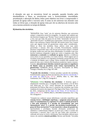 112
A situação em que se encontrou Israel no passado, quando levados pela
desobediência a Deus, se envolveram com a licenciosidade, imoralidade,
prostituição e adoração de ídolos, tinha como objetivo nos levar a compreender o
período da igreja sobre o terceiro selo. É como se ele estivesse nos dizendo com
todas as letras que, a situação da igreja vista por ele na abertura do terceiro selo
era a mesma existente no tempo de Balaão.
h) doutrina dos nicolaítas.
"NICOLAÍTAS. Essa "seita" era de natureza libertina, que procurava
solapar o imperativo moral do evangelho... há aqueles que supõem que
não devemos imaginar que "Nicolau" fosse o nome de alguma pessoa real
e viva, mas que tudo não passa de um título "dominador do povo" ou
"destruidor do povo" escolhido para representar a heresia que havia em
Éfeso e que ameaçava a Igreja cristã dali. Até mesmo nesse caso, é quase
certo que alguma forma de gnosticismo esteja sobre consideração...
Odeias as obras dos nicolaítas. Essas «obras» eram suas ações
pervertidas e imorais. (Ver Apo. 2:14,20), Provavelmente, também
devemos compreender aqui o fato de que procuravam solapar a unidade
da Igreja, sendo essa uma das obras abominadas. A verdade é que essa
heresia continuou solapando à igreja por cento e cinqüenta anos. Eles
semearam a contenda e a confusão na igreja. (Quanto a evidências
acerca disso, na era apostólica, ver I João 2:18 ss)... Dizem alguns que os
nicolaítas eram idênticos aos seguidores de Balaão, porque Nicolau seria
a tradução de Balaão, para o grego. Vários eruditos têm mantido esse
ponto de vista, mas a maioria dos estudiosos modernos rejeita o mesmo.
Contudo, não pode haver dúvidas razoáveis que tanto os seguidores
de Balaão como os nicolaítas eram ramos representativos do
gnosticismo." CHAMPLIN, Russel .Normann, Enciclopédia de Bíblia,
Teologia e Filosofia, Vol. 4, Págs. 497-498
"O pecado dos nicolaítas - é [nosso pecado] o pecado dos nicolaítas,
transformando a graça de Deus em lascívia ( The Review and Herald, 7
de junho de 1887 )? {7BC 957.5}" WHITE, Ellen G., SDA Bible
Commentar, Vol. 7, Pág. 957, Parágrafo 5
"( Romanos 3:31.) Doutrina dos nicolaítas - A doutrina agora é
amplamente ensinada que o evangelho de Cristo tornou a lei de Deus
sem efeito; que, ao “crer”, somos liberados da necessidade de ser
praticantes da Palavra. Mas essa é a doutrina dos nicolaítas, que Cristo
condenou de maneira tão imparcial ( The Signs of the Times, 2 de janeiro
de 1912 , reimpresso de The Signs of the Times, 25 de fevereiro de
1897 ). {7BC 957.6}" WHITE, Ellen G., SDA Bible Commentar, Vol. 7, Pág.
957, Parágrafo 6
"Compete-nos conhecer nossas deficiências e pecados específicos, que
causam trevas e debilidade espiritual, e apagaram nosso primeiro
amor. É o mundanismo? É o egoísmo? É o amor à vaidade pessoal? É
a luta pela primazia? É o pecado da sensualidade que está
intensamente ativo? É o pecado dos nicolaítas transformando a
graça de Deus em lascívia? É o uso incorreto e abuso de grande luz,
oportunidades e privilégios, fazendo afirmações jactanciosas de
sabedoria e conhecimento religioso, ao passo que a vida e o caráter são
incoerentes e imorais? Seja o que for que tenha sido acariciado e
cultivado até tornar-se forte e dominante, fazei decididos esforços para
vencer, do contrário estareis perdidos. Review and Herald, 7 de junho
 