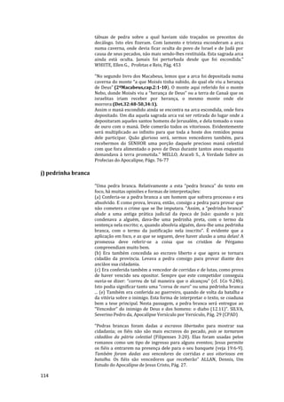 114
tábuas de pedra sobre a qual haviam sido traçados os preceitos do
decálogo. Isto eles fizeram. Com lamento e tristeza esconderam a arca
numa caverna, onde devia ficar oculta do povo de Israel e de Judá por
causa de seus pecados, não mais sendo-lhes restituída. Esta sagrada arca
ainda está oculta. Jamais foi perturbada desde que foi escondida."
WHIITE, Ellen G., Profetas e Reis, Pág. 453
"No segundo livro dos Macabeus, lemos que a arca foi depositada numa
caverna do monte “a que Moisés tinha subido, do qual ele viu a herança
de Deus” (2ºMacabeus,cap.2:1-10). O monte aqui referido foi o monte
Nebo, donde Moisés viu a “herança de Deus” ou a terra de Canaã que os
israelitas iriam receber por herança, o mesmo monte onde ele
morrera (Det.32:48-50,34:1).
Assim o maná escondido ainda se encontra na arca escondida, onde fora
depositado. Um dia aquela sagrada arca vai ser retirada do lugar onde a
depositaram aqueles santos homens de Jerusalém, e dela tomado o vaso
de ouro com o maná. Dele comerão todos os vitoriosos. Evidentemente
será multiplicado ao infinito para que toda a hoste dos remidos possa
dele participar. Quão glorioso será, sermos vencedores também, para
recebermos do SENHOR uma porção daquele precioso maná celestial
com que fora alimentado o povo de Deus durante tantos anos enquanto
demandava à terra prometida." MELLO, Araceli S., A Verdade Sobre as
Profecias do Apocalipse, Págs. 76-77
j) pedrinha branca
“Uma pedra branca. Relativamente a esta “pedra branca” do texto em
foco, há muitas opiniões e formas de interpretações:
(a) Conferia-se a pedra branca a um homem que sofrera processo e era
absolvido. E como prova, levava, então, consigo a pedra para provar que
não cometera o crime que se lhe imputara. “Assim, a “pedrinha branca”
alude a uma antiga prática judicial da época de João: quando o juiz
condenava a alguém, dava-lhe uma pedrinha preta, com o termo da
sentença nela escrito; e, quando absolvia alguém, dava-lhe uma pedrinha
branca, com o termo da justificação nela inscrito”. É evidente que a
aplicação em foco, e as que se seguem, deve haver alusão a uma delas! A
promessa deve referir-se a coisa que os cristãos de Pérgamo
compreendiam muito bem.
(b) Era também concedida ao escravo liberto e que agora se tornara
cidadão da província. Levava a pedra consigo para provar diante dos
anciãos sua cidadania.
(c) Era conferida também a vencedor de corridas e de lutas, como prova
de haver vencido seu opositor. Sempre que este competidor conseguia
ouvia-se dizer: “correu de tal maneira que o alcançou” (cf. 1Co 9.24b).
Isto podia significar tanto uma “coroa de ouro” ou uma pedrinha branca
... (e) Também era conferida ao guerreiro, quando de volta da batalha e
da vitória sobre o inimigo. Esta forma de interpretar o texto, se coaduna
bem a tese principal. Nesta passagem, a pedra branca será entregue ao
“Vencedor” do inimigo de Deus e dos homens: o diabo (12.11)”. SILVA,
Severino Pedro da, Apocalípse Versículo por Versículo, Pág. 29 (CPAD)
“Pedras brancas foram dadas a escravos libertados para mostrar sua
cidadania; os fiéis não são mais escravos do pecado, pois se tornaram
cidadãos da pátria celestial (Filipenses 3:20). Elas foram usadas pelos
romanos como um tipo de ingresso para alguns eventos; Jesus permite
os fiéis a entrarem na presença dele para o seu banquete (veja 19:6-9).
Também foram dadas aos vencedores de corridas e aos vitoriosos em
batalha. Os fiéis são vencedores que receberão” ALLAN, Dennis, Um
Estudo do Apocalípse de Jesus Cristo, Pág. 27.
 