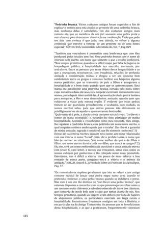 115
"Pedrinha branca. Vários costumes antigos foram sugeridos a fim de
explicar o motivo para esta alusão ao presente de uma pedrinha branca,
mas nenhuma delas é satisfatória. Um dos costumes antigos mais
comuns era que os membros de um júri usassem uma pedra preta e
outra branca para determinar absolvição ou condenação. Tudo que pode
ser dito com certeza é que João, sem dúvida, se refere a alguma
cerimônia que envolve a entrega de um presente ou de uma honra
especial." SÉTIMO DIA, Comentário Adventista do, Vol. 7, Pág. 829
"Também aos vencedores é prometido uma lembrança que com êles
perdurará pelos séculos sem fim: Uma pedrinha branca com o nome do
vitorioso nela escrito, um nome que sòmente o que o recebe conhecerá.
“Nos tempos primitivos, quando era difícil viajar por falta de lugares de
hospedagem pública, a hospitalidade era exercida, mormente, por
articulares. Entre as pessoas que eram objeto dessa hospitalidade e as
que a praticavam, travavam-se, com frequência, relações de profunda
amizade e consideração mútua; e chegou a ser um costume bem
estabelecido entre os gregos e romanos facilitar aos hóspedes alguma
marca particular, que se transmitia de pais a filhos e assegurava a
hospitalidade e o bom trato quando quer que se apresentassem. Essa
marca era geralmente uma pedrinha branca, cortada pelo meio, sobre
cujas metades o dono da casa e seu hóspede escreviam mutuamente seus
nomes, para depois intercambiá-las. A apresentação desta pedra bastava
para assegurar, a êles e seus descendentes, amizade, quando quer que
voltassem a viajar pela mesma região. E’ evidente que estas pedras
tinham de ser guardadas privadamente, e ocultados, com cuidado, os
nomes escritos nelas, para que outras pessoas não obtivessem os
privilégios em vez de aquelas a quem estavam destinadas.
“Quão natural é, pois, a alusão a êste costume nas palavras: ‘Darlhe-ei a
comer do maná escondido’; e, havendo-lhe feito participar de minha
hospitalidade, havendo-o reconhecido como meu hóspede, meu amigo,
lhe regalarei a ‘pedrinha branca, e na pedrinha um nome novo escrito, o
qual ninguém conhece senão aquele que o recebe’. Dar-lhe-ei a garantia
de minha amizade, sagrada e inviolável, que êle sòmente conhecerá”.1)
Depois de sua vitória recebeu Jacó um novo nome, um nome relacionado
com sua vitória, o nome “Israel”. Será, diz o profeta Isaías, o nome que
hão de receber os vitoriosos, “um nome melhor do que o de filhos e
filhas: um nome eterno darei a cada um dêles, que nunca se apagará”.2)
Oh, sim, será um nome emblemático da inviolável e santa amizade eterna
com Jesus! E, caro leitor, a menos que vençamos, serão vãos todos os
nossos esforços por ganharmos o tão cobiçado nome novo prometido.
Entretanto, não é difícil a vitória. Um pouco de mais esforço e boa
vontade de nossa parte, assegurar-nos-á a vitória e o prêmio da
amizade." MELLO, Araceli S., A Verdade Sobre as Profecias do Apocalipse,
Pág. 77
"Os comentadores supõem geralmente que isto se refere a um antigo
costume judicial de lançar uma pedra negra numa urna quando se
pretendia condenar, e uma pedra branca quando se indultava o preso.
Mas este é um ato tão distinto do "dar-lhe-ei uma pedra branca", que
estamos dispostos a concordar com os que pensam que se refere antes a
um costume muito diferente, e não desconhecido do leitor dos clássicos,
que concorda de modo belo com o caso que temos diante de nós. Nos
tempos primitivos, quando as viagens eram difíceis por falta de lugares
de alojamento público, os particulares exerciam em larga escala a
hospitalidade. Encontramos freqüentes vestígios em toda a História, e
em particular na do Antigo Testamento. As pessoas que se beneficiavam
desta hospitalidade, e as que a praticavam, frequentemente contraíam
 