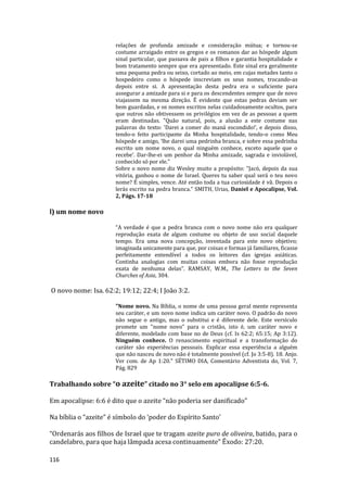 116
relações de profunda amizade e consideração mútua; e tornou-se
costume arraigado entre os gregos e os romanos dar ao hóspede algum
sinal particular, que passava de pais a filhos e garantia hospitalidade e
bom tratamento sempre que era apresentado. Este sinal era geralmente
uma pequena pedra ou seixo, cortado ao meio, em cujas metades tanto o
hospedeiro como o hóspede inscreviam os seus nomes, trocando-as
depois entre si. A apresentação desta pedra era o suficiente para
assegurar a amizade para si e para os descendentes sempre que de novo
viajassem na mesma direção. É evidente que estas pedras deviam ser
bem guardadas, e os nomes escritos nelas cuidadosamente ocultos, para
que outros não obtivessem os privilégios em vez de as pessoas a quem
eram destinadas. "Quão natural, pois, a alusão a este costume nas
palavras do texto: 'Darei a comer do maná escondido!', e depois disso,
tendo-o feito participante da Minha hospitalidade, tendo-o como Meu
hóspede e amigo, ‘lhe darei uma pedrinha branca, e sobre essa pedrinha
escrito um nome novo, o qual ninguém conhece, exceto aquele que o
recebe’. Dar-lhe-ei um penhor da Minha amizade, sagrada e inviolável,
conhecido só por ele."
Sobre o novo nome diz Wesley muito a propósito: "Jacó, depois da sua
vitória, ganhou o nome de Israel. Queres tu saber qual será o teu novo
nome? É simples, vence. Até então toda a tua curiosidade é vã. Depois o
lerás escrito na pedra branca." SMITH, Urias, Daniel e Apocalipse, Vol.
2, Págs. 17-18
l) um nome novo
“A verdade é que a pedra branca com o novo nome não era qualquer
reprodução exata de algum costume ou objeto de uso social daquele
tempo. Era uma nova concepção, inventada para este novo objetivo;
imaginada unicamente para que, por coisas e formas já familiares, ficasse
perfeitamente entendível a todos os leitores das igrejas asiáticas.
Continha analogias com muitas coisas embora não fosse reprodução
exata de nenhuma delas”. RAMSAY, W.M., The Letters to the Seven
Churches of Asia, 304.
O novo nome: Isa. 62:2; 19:12; 22:4; I João 3:2.
"Nome novo. Na Bíblia, o nome de uma pessoa geral mente representa
seu caráter, e um novo nome indica um caráter novo. O padrão do novo
não segue o antigo, mas o substitui e é diferente dele. Este versículo
promete um "nome novo" para o cristão, isto é, um caráter novo e
diferente, modelado com base no de Deus (cf. Is 62:2; 65:15; Ap 3:12).
Ninguém conhece. O renascimento espiritual e a transformação do
caráter são experiências pessoais. Explicar essa experiência a alguém
que não nasceu de novo não é totalmente possível (cf. Jo 3:5-8). 18. Anjo.
Ver com. de Ap 1:20." SÉTIMO DIA, Comentário Adventista do, Vol. 7,
Pág. 829
Trabalhando sobre “o azeite” citado no 3° selo em apocalipse 6:5-6.
Em apocalipse: 6:6 é dito que o azeite “não poderia ser danificado”
Na bíblia o “azeite” é símbolo do ‘poder do Espírito Santo’
“Ordenarás aos filhos de Israel que te tragam azeite puro de oliveira, batido, para o
candelabro, para que haja lâmpada acesa continuamente” Êxodo: 27:20.
 