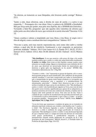 117
“As néscias, ao tomarem as suas lâmpadas, não levaram azeite consigo” Mateus:
25:3.
“Junto a este, duas oliveiras, uma à direita do vaso de azeite, e a outra à sua
esquerda...”. Prosseguiu ele e me disse: Esta é a palavra do SENHOR a Zorobabel:
Não por força nem por poder, mas pelo meu Espírito, diz o SENHOR dos Exércitos...
Tornando a falar-lhe, perguntei: que são aqueles dois raminhos de oliveira que
estão junto aos dois tubos de ouro, que vertem de si azeite dourado?”Zacarias: 4.3,6
12.
"Amas a justiça e odeias a iniqüidade; por isso, Deus, o teu Deus, te ungiu com o
óleo de alegria, como a nenhum dos teus companheiros." Salmos: 45:7
"Fira-me o justo, será isso mercê; repreenda-me, será como óleo sobre a minha
cabeça, a qual não há de rejeitá-lo. Continuarei a orar enquanto os perversos
praticam maldade." Salmos: 141:5 (ver Isaias 61:1-3; Êxodo 29:7; 30:25; 37:29; I
Samuel 10:11; Salmos 133:2; Atos 10:38; Gênesis 25:18; I Samuel 16:13; Mateus
25:4)
"Não danifiques. A voz que anuncia o alto preço do trigo e da cevada
também ordena que o azeite e o vinho não sejam destruídos inutilmente.
O azeite e o vinho. Estes eram os dois líquidos comuns usados como
alimento no mundo antigo. Alguns os interpretam como símbolos de fé e
de amor, que deveriam ser preservados diante do materialismo que
dominou a igreja após sua legalização no 4o século." SÉTIMO DIA,
Comentário Adventista do, Vol. 7, Pág. 860
"O azeite e o vinho. – Isto "representa as graças do Espírito, a fé e o amor.
Havia grande perigo de serem danificados, sob a influência de tão grande
espírito mundano. E está bem comprovado por todos os historiadores
que a prosperidade da igreja neste tempo produziu as corrupções que
finalmente terminaram com a apostasia e o estabelecimento de
abominações anticristãs." – Ibidem. Deve observar-se que a voz que
atribui à medida de trigo o preço de um dinheiro e diz: "Não danifiques o
azeite e o vinho", não é proferida por alguém na Terra, mas vem do meio
dos quatro seres viventes, significando que, apesar de os subpastores, os
professos ministros de Cristo não cuidarem do rebanho, o Senhor não Se
esquece dele neste período de trevas. Vem uma voz do Céu. Toma o
cuidado de que o espírito de mundanismo não prevaleça de tal modo que
o cristianismo se perca inteiramente, e que o óleo e o vinho – as graças
da genuína piedade – desapareçam da Terra." SMITH, Urias, Daniel e
Apocalipse, Vol. 2, Págs. 36-37
"A voz do trono que anunciava a condição da igreja em se tratando do
alimento espiritual, ordenava aos cristãos a não danifica rem “o azeite e
o vinho”. Nas Escrituras Sagradas o azeite é simbólico do Espírito
Santo1) e o vinho é emblema do sangue purificador de Cristo.2) A
expressão: “Não danifiques o azeite e o vinho”, é uma declaração figurada
de que o Espírito Santo e o sangue de Cristo não deviam ser invocados
como graças purificadoras e santificadoras enquanto a igreja
permanecesse naquele estado deliberado de corrupção da fé e dos
princípios do são cristianismo." MELLO, Araceli S., A Verdade Sobre as
Profecias do Apocalipse, Págs. 154-155
 