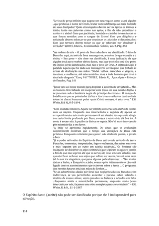 118
“À vista do preço infinito que pagou com seu resgate, como usará alguém
, que professa o nome de Cristo, tratar com indiferença ao mais humilde
de seus discípulos? Quão circunspetos devem ser na igreja os irmãos e
irmãs, tanto nas palavras como nas ações, a fim de não prejudicar o
azeite e o vinho! Com que paciência, bondade e carinho devem tratar os
que foram remidos com o sangue de Cristo! Com que diligência e
solicitude devem esforçar-se por reanimar os abatidos e desanimados!
Com que ternura devem tratar os que se esforçam por obedecer à
verdade!” WHITE, Ellen G., Testemunhos Seletos, Vol. 2, Pág. 258
"As ordens do céu – O povo de Deus não deve ser danificado. O fato de
Deus dar aqui, através de Seus mensageiros, a ordem de que o azeite e o
vinho, – Seu povo – não deve ser danificado, é uma indicação de que
alguém está para receber sérios danos, mas que este não será Seu povo.
Os ímpios serão danificados, mas não o povo de Deus. A instrução aqui é
paralela àquela que foi dada aos mensageiros de Ezequiel que tinham as
armas de destruição nas mãos: “Matai, velhos, mancebos e virgens, e
meninos, e mulheres, até exterminá-los; mas a todo homem que tiver o
sinal não chegueis.” Ezeq. 9:6" THIELE, Edwin R., Apocalipse – Esboços
de Estudos, Pág. 161
“Jesus veio ao nosso mundo para disputar a autoridade de Satanás... Mas
os homens têm falhado em cooperar com Jesus em sua missão divina, e
se puseram sob a bandeira negra do príncipe das trevas... O campo de
batalha em que as potestades da luz e das trevas estão em controvérsia
sobre as almas humanas pelas quais Cristo morreu, é esta terra.” E.G.
White, R & H., 8-5-1894.
“Com exatidão infalível, Aquele ser infinito conserva um acerto de contas
com as nações. Enquanto sua misericórdia é seguida de apelos ao
arrependimento, esta conta permanecerá em aberto; mas quando atingir
um certo limite prefixado por Deus, começa o ministério da Sua ira. A
conta é encerrada. A paciência divina se esgota. Não há mais intercessão
por misericórdia a seu favor.
“A crise se aproxima rapidamente. Os sinais que se avolumam
salientemente mostram que o tempo das visitações de Deus está
próximo. Conquanto relutante para punir, não obstante punirá, e presto
o fará.
“Já o poder refreador do Espírito de Deus está sendo retirado da terra.
Furacões, tormentas, tempestades, fogo e enchentes, desastres em terra
e mar, seguem um ao outro em rápida sucessão... Os homens são
incapazes de discernir os anjos sentinelas que seguram os quatro ventos
a fim de que não soprem até que os servos de Deus estejam selados; mas
quando Deus ordenar aos anjos que soltem os ventos, haverá uma cena
tal da sua ira vingadora, que pena alguma pode descrever. ... “Nas visões
dadas a Isaías, a Ezequiel e a João, vemos quão intimamente o céu está
ligado com os acontecimentos que ocorrem sobre a terra. ... O programa
dos eventos futuros está nas mãos do Senhor. ...
“Se as advertências dadas por Deus são negligenciadas ou tratadas com
indiferença, se vos permitirdes acalentar o pecado, estais selando o
destino de vossas almas; sereis pesados na balança e achados em falta.
...Enquanto ainda a misericórdia permanece, enquanto ainda Jesus
intercede por nós, façamos uma obra completa para a eternidade.” – E.G.
White, R. & H., 11-1-1887
O Espírito Santo (azeite) não pode ser danificado porque ele é indispensável para
salvação.
 