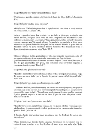 119
O Espírito Santo “nos transforma em filhos de Deus”
“Pois todos os que são guiados pelo Espírito de Deus são filhos de Deus”. Romanos:
8.14.
O Espírito Santo ”muda a nossa natureza”
“O Espírito do SENHOR se apossará de ti, e profetizarás com eles e tu serás mudado
em outro homem.”I Samuel: 10:6.
“A isto, respondeu Jesus: Em verdade, em verdade te digo que, se alguém não
nascer de novo, não pode ver o reino de Deus”. Perguntou-lhe Nicodemos: Como
pode um homem nascer, sendo velho? Pode, porventura, voltar ao ventre materno
e nascer segunda vez? Respondeu Jesus: Em verdade, em verdade te digo: quem
não nascer da água e do Espírito não pode entrar no reino de Deus. O que é nascido
da carne é carne; e o que é nascido do Espírito é espírito. “Não te admires de eu te
dizer: importa-vos nascer de novo” João: 3.3-7.
“Não por obras de justiça praticadas por nós, mas segundo sua misericórdia, ele
nos salvou mediante o lavar regenerador e renovador do Espírito Santo,
Que ele derramou sobre nós ricamente, por meio de Jesus Cristo, nosso Salvador, A
fim de que, justificados por graça, nos tornemos seus herdeiros, segundo a
esperança da vida eterna.” Tito: 3:5-7
O Espírito Santo ”purifica a nossa vida”
“Quando o Senhor lavar a imundícia das filhas de Sião e limpar Jerusalém da culpa
do sangue do meio dela, com o Espírito de justiça e com o Espírito purificador”
Isaias: 4:4.
O Espírito Santo “nos ajuda quando estamos em oração”
“Também o Espírito, semelhantemente, nos assiste em nossa fraqueza; porque não
sabemos orar como convém, mas o mesmo Espírito intercede por nós sobremaneira,
com gemidos inexprimíveis”. “E aquele que sonda os corações sabe qual é a mente do
Espírito, porque segundo a vontade de Deus é que ele intercede pelos santos.”
Romanos: 8:26-27.
O Espírito Santo nos “guia em toda a verdade”
“Quando vier, porém, o Espírito da verdade, ele vos guiará a toda a verdade; porque
não falará por si mesmo, mas dirá tudo o que tiver ouvido e vos anunciará as coisas
que hão de vir.”João: 16.13.
O Espírito Santo nos “ensina todas as coisas e nos faz lembrar de tudo o que
aprendemos”
“Mas o Consolador, o Espírito Santo, a quem o Pai enviará em meu nome, esse vos
ensinará todas as coisas e vos fará lembrar de tudo o que vos tenho dito.” João:
 