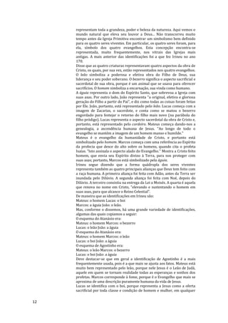 12
representam toda a grandeza, poder e beleza da natureza. Aqui vemos o
mundo natural que eleva seu louvor a Deus... Não transcorreu muito
tempo antes da Igreja Primitiva encontrar um simbolismo bem definido
para os quatro seres viventes. Em particular, os quatro seres foram, para
ela, símbolo dos quatro evangelhos. Esta concepção encontra-se
representada, muito frequentemente, nos vitrais das Igrejas mais
antigas. A mais anterior das identificações foi a que fez Irineu no ano
170.
Disse que as quatro criaturas representavam quatro aspectos da obra de
Cristo, os quais, por sua vez, estão representados nos quatro evangelhos.
O leão simboliza a poderosa e efetiva obra do Filho de Deus, sua
liderança e seu poder soberano. O bezerro significa o aspecto sacrificial e
sacerdotal de sua obra, porque é um animal que se usava para oferecer
sacrifícios. O homem simboliza a encarnação, sua vinda como humano.
A águia representa o dom do Espírito Santo, que sobrevoa a Igreja com
suas asas. Por outro lado, João representa "a original, efetiva e gloriosa
geração do Filho a partir do Pai", e diz como todas as coisas foram feitas
por Ele. João, portanto, está representado pelo leão. Lucas começa com a
imagem de Zacarias, o sacerdote, e conta como se matou o bezerro
engordado para festejar o retorno do filho mais novo (na parábola do
filho pródigo). Lucas representa o aspecto sacerdotal da obra de Cristo e,
portanto, está representado pelo cordeiro. Mateus começa dando-nos a
genealogia, a ascendência humana de Jesus. "Ao longo de todo o
evangelho se mantém a imagem de um homem manso e humilde."
Mateus é o evangelho da humanidade de Cristo, e portanto está
simbolizado pelo homem. Marcos começa com uma referência ao Espírito
da profecia que desce do alto sobre os homens, quando cita o profeta
Isaías. "Isto assinala o aspecto alado do Evangelho.'' Mostra a Cristo feito
homem, que envia seu Espírito divino à Terra, para nos proteger com
suas asas; portanto, Marcos está simbolizado pela águia.
Irineu segue dizendo que a forma quádrupla dos seres viventes
representa também as quatro principais alianças que Deus tem feito com
a raça humana. A primeira aliança foi feita com Adão, antes da Terra ser
inundada pelo Dilúvio. A segunda aliança foi feita com Noé, depois do
Dilúvio. A terceiro consistiu na entrega da Lei a Moisés. A quarta é aquela
que renova no nome em Cristo, "elevando e sustentando o homem em
suas asas, para que alcance o Reino Celestial".
De maneira que as identificações em Irineu são:
Mateus: o homem Lucas: o boi
Marcos: a águia João: o leão.
Mas, conforme o dissemos, há uma grande variedade de identificações,
algumas das quais copiamos a seguir:
O esquema do Atanásio era:
Mateus: o homem Marcos: o bezerro
Lucas: o leão João: a águia
O esquema do Atanásio era:
Mateus: o homem Marcos: o leão
Lucas: o boi João: a águia
O esquema de Agostinho era:
Mateus: o leão Marcos: o bezerro
Lucas: o boi João: a águia
Deve destacar-se que em geral a identificação de Agostinho é a mais
frequentemente usada, pois é a que mais se ajusta aos fatos. Mateus está
muito bem representado pelo leão, porque nele Jesus é o Leão de Judá,
aquele em quem se tornam realidade todas as esperanças e sonhos dos
profetas. Marcos corresponde à fome, porque é o Evangelho que mais se
aproxima de uma descrição puramente humana da vida de Jesus.
Lucas se identifica com o boi, porque representa a Jesus como a oferta
sacrificial por toda classe e condição de homem e mulher, em qualquer
 