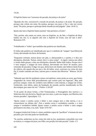120
14:26.
O Espírito Santo nos “convence do pecado, da justiça e do juízo”
“Quando ele vier, convencerá o mundo do pecado, da justiça e do juízo: Do pecado,
porque não crêem em mim; Da justiça, porque vou para o Pai, e não me vereis
mais; “Do juízo, porque o príncipe deste mundo já está julgado” João: 16:8-11.
Quem não tem o Espírito Santo (azeite) “não pertence a Cristo”.
“Vós, porém, não estais na carne, mas no Espírito, se, de fato, o Espírito de Deus
habita em vós. E, se alguém não tem o Espírito de Cristo, esse tal não é dele”.
Romanos: 8:9.
Trabalhando o “vinho” que também não poderia ser danificado.
O vinho não poderia ser danificado por que é o símbolo do “sangue” (sacrifício) de
Cristo, derramado em favor do homem.
“Enquanto comiam, tomou Jesus um pão, e, abençoando-o, o partiu, e o deu aos
discípulos, dizendo: Tomai, comei; isto é o meu corpo”. A seguir, tomou um cálice
e, tendo dado graças, o deu aos discípulos, dizendo: Bebei dele todos; Porque isto é
o meu sangue, o sangue da nova aliança, derramado em favor de muitos, para
remissão de pecados. E digo-vos que, desta hora em diante, não beberei deste fruto
da videira, até aquele dia em que o hei de beber, novo, convosco no reino de meu
Pai. E, tendo cantado um hino, saíram para o monte das Oliveiras “ Mateus: 26.26-
30”.
“Sabendo que não foi mediante coisas corruptíveis, como prata ou ouro, que fostes
resgatados do vosso fútil procedimento que vossos pais vos legaram”, Mas pelo
precioso sangue, como de cordeiro sem defeito e sem mácula, o sangue de Cristo,
Conhecido, com efeito, antes da fundação do mundo, porém manifestado no fim
dos tempos, por amor de vós “ I Pedro: 1.18-20”
“E da parte de Jesus Cristo, a Fiel Testemunha, o Primogênito dos mortos e o
Soberano dos reis da terra. Àquele que nos ama, e, pelo seu sangue, nos libertou dos
nossos pecados”, Apocalipse: 1:5.
“Quem comer a minha carne e beber o meu sangue tem a vida eterna, e eu o
ressuscitarei no último dia”. Pois a minha carne é verdadeira comida, e o meu
sangue é verdadeira bebida. Quem comer a minha carne e beber o meu sangue
permanece em mim, e eu, nele. ”João: 6:54-56”.
O sangue (vinho) de Cristo é o único antídoto capaz de “purificar” o homem de seus
pecados, por isso não pode ser danificado.
“Se, porém, andarmos na luz, como ele está na luz, mantemos comunhão uns com
os outros, e o sangue de Jesus, seu Filho, nos purifica de todo pecado” I João: 1:7.
 