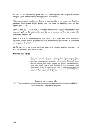 121
HEBREUS 9.22 “Com efeito, quase todas as coisas, segundo a lei, se purificam com
sangue; e, sem derramamento de sangue, não há remissão.”
“Bem-aventurados aqueles que lavam as suas vestiduras no sangue do Cordeiro,
para que lhes assista o direito à árvore da vida, e entrem na cidade pelas portas”.
Apocalipse: 22.14.
APOCALIPSE 12:11 “Eles, pois, o venceram por causa do sangue do Cordeiro e por
causa da palavra do testemunho que deram e, mesmo em face da morte, não
amaram a própria vida”.
APOCALIPSE 7.14 “Respondeu-lhe: meu Senhor, tu o sabes. Ele, então, me disse:
São estes os que vêm da grande tribulação, lavaram suas vestiduras e as alvejaram
no sangue do Cordeiro”,
I JOÃO 5:8 “E três são os que testificam na terra: o Espírito, a água e o sangue, e os
três são unânimes num só propósito”.
Observe essa fonte:
“Para reaver para Si o homem e assegurar-lhe a eterna salvação, Cristo
abandonou a corte celestial e veio à Terra, onde por ele padeceu
ignomínia, morrendo para libertá-lo. À vista do preço infinito que pagou
pelo seu resgate, como ousará alguém, que professa o nome de Cristo,
tratar com indiferença ao mais humilde de Seus discípulos? Quão
circunspectos devem ser na igreja os irmãos e irmãs, tanto nas palavras
como nas ações, a fim de não prejudicar o azeite e o vinho!” WHITE, Ellen
G., Testemunhos Seletos, Vol. II, Pág. 258.
Cavalo preto = terceiro selo
313 DC--------------------------------------------------------------------------------------538 DC
Era da apostasia = Igreja de Pérgamo
 