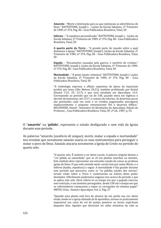 123
Amarelo - “Morte e destruição para os que rejeitaram as advertências de
Deus.” BATTISTONE, Joseph J. - Lições da Escola Sabatina, 2º Trimestre
de 1989, nº 374, Pág. 86 - Casa Publicadora Brasileira, Tatuí, SP.
Inferno – “A sepultura personificada.” BATTISTONE, Joseph J. - Lições da
Escola Sabatina, 2º Trimestre de 1989, nº 374, Pág. 86 - Casa Publicadora
Brasileira, Tatuí, SP.
A quarta parte da Terra - “A grande parte do mundo sobre a qual
dominava a Igreja.” BATTISTONE, Joseph J. Lições da Escola Sabatina, 2º
Trimestre de 1989, nº 374, Pág. 86 - Casa Publicadora Brasileira, Tatuí,
SP.
Espada - “Devastações causadas pela guerra; o martírio de cristãos.”
BATTISTONE, Joseph J. Lições da Escola Sabatina, 2º Trimestre de 1989,
nº 374, Pág. 86 - Casa Publicadora Brasileira, Tatuí, SP.
Mortandade - “A peste (neste contexto).” BATTISTONE, Joseph J. Lições
da Escola Sabatina, 2º Trimestre de 1989, nº 374, Pág. 86 - Casa
Publicadora Brasileira, Tatuí, SP.
“A simbologia expressa a aflição espantosa da época da inquisição
predita por Jesus (São Mateus 24:21), também profetizada por Daniel
(Daniel 7:21, 25; 12:7) e que será estudada em Apocalipse 13:5.
Corresponde ao período que vai de 538, quando entra em vigência o
decreto de Justiniano, até 1517, o começo da reforma. As doutrinas puras
são pisoteadas cada vez mais e os cristãos paganizados perseguem
implacavelmente o pequeno remanescente fiel à doutrina bíblica.”
BELVEDERE, Daniel - Seminário As Revelações do Apocalipse, Edição do
Professor, , Casa Publicadora Brasileira, Tatuí, SP, 2ª ed., 1987. p. 55.
O “amarelo” ou ‘pálido’, representa o estado desfigurado e sem vida da Igreja
durante esse período.
As palavras “amarelo (ausência de sangue), morte, matar a espada e mortandade”
nos revelam que novamente satanás usaria os seus instrumentos para perseguir e
matar o povo de Deus. Satanás atacaria novamente a Igreja de Cristo no período do
quarto selo.
“O quarto selo. É notável a cor deste cavalo. A palavra original denota a
"cor pálida ou amarelada" que se vê em plantas murchas ou doentes.
Este símbolo deve representar um estranho estado de coisas na professa
igreja de Deus. O que está sentado neste cavalo tem por nome Morte, e o
Inferno (hades, sepultura) o segue. A mortalidade é tão grande durante
este período que pareceria como se "as pálidas nações dos mortos"
teriam vindo sobre a Terra e continuaram na esteira deste poder
desolador. Dificilmente poderemos enganar-nos acerca do período a que
se aplica este selo. Deve referir-se ao tempo em que o papado exerceu,
sem restrição, o seu domínio perseguidor, desde 538 até o tempo em que
os reformadores começaram a expor as corrupções do sistema papal.”
SMITH, Urias, Daniel e Apocalipse, Vol. 2, Pág. 37
“Quando uma planta está fora do alcance do sol, perde sua cor; deste
modo, tendo-se a igreja afastado da fé apostólica, tornou-se praticamente
impossível aos raios do sol da justiça penetrar as trevas espirituais
daqueles dias. Aqueles que deveriam ter sidos ministros da vida se
 