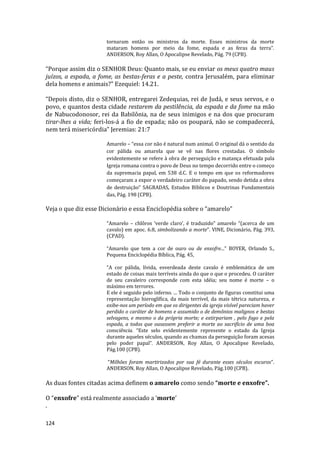 124
tornaram então os ministros da morte. Esses ministros da morte
mataram homens por meio da fome, espada e as feras da terra”.
ANDERSON, Roy Allan, O Apocalipse Revelado, Pág. 79 (CPB).
“Porque assim diz o SENHOR Deus: Quanto mais, se eu enviar os meus quatro maus
juízos, a espada, a fome, as bestas-feras e a peste, contra Jerusalém, para eliminar
dela homens e animais?” Ezequiel: 14.21.
“Depois disto, diz o SENHOR, entregarei Zedequias, rei de Judá, e seus servos, e o
povo, e quantos desta cidade restarem da pestilência, da espada e da fome na mão
de Nabucodonosor, rei da Babilônia, na de seus inimigos e na dos que procuram
tirar-lhes a vida; feri-los-á a fio de espada; não os poupará, não se compadecerá,
nem terá misericórdia” Jeremias: 21:7
Amarelo – “essa cor não é natural num animal. O original dá o sentido da
cor pálida ou amarela que se vê nas flores crestadas. O símbolo
evidentemente se refere à obra de perseguição e matança efetuada pala
Igreja romana contra o povo de Deus no tempo decorrido entre o começo
da supremacia papal, em 538 d.C. E o tempo em que os reformadores
começaram a expor o verdadeiro caráter do papado, sendo detida a obra
de destruição” SAGRADAS, Estudos Bíblicos e Doutrinas Fundamentais
das, Pág. 198 (CPB).
Veja o que diz esse Dicionário e essa Enciclopédia sobre o “amarelo”
“Amarelo – chlôros ‘verde claro’, é traduzido” amarelo “(acerca de um
cavalo) em apoc. 6.8, simbolizando a morte”. VINE, Dicionário, Pág. 393,
(CPAD).
“Amarelo que tem a cor de ouro ou de enxofre...” BOYER, Orlando S.,
Pequena Enciclopédia Bíblica, Pág. 45,
“A cor pálida, lívida, esverdeada deste cavalo é emblemática de um
estado de coisas mais terríveis ainda do que o que o procedeu. O caráter
de seu cavaleiro corresponde com esta idéia; seu nome é morte – o
máximo em terrores.
E ele é seguido pelo inferno. ... Todo o conjunto de figuras constitui uma
representação hieroglífica, da mais terrível, da mais tétrica natureza, e
exibe-nos um período em que os dirigentes da igreja visível pareciam haver
perdido o caráter de homens e assumido o de demônios malignos e bestas
selvagens, e mesmo o da própria morte; e extirpariam , pelo fogo e pela
espada, a todos que ousassem preferir a morte ao sacrifício de uma boa
consciência. “Este selo evidentemente represente o estado da Igreja
durante aqueles séculos, quando as chamas da perseguição foram acesas
pelo poder papal”. ANDERSON, Roy Allan, O Apocalipse Revelado,
Pág.100 (CPB).
“Milhões foram martirizados por sua fé durante esses séculos escuros”.
ANDERSON, Roy Allan, O Apocalipse Revelado, Pág.100 (CPB).
As duas fontes citadas acima definem o amarelo como sendo “morte e enxofre”.
O “enxofre” está realmente associado a ‘morte’
.
 