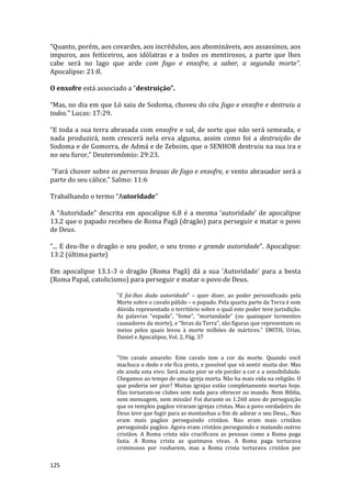 125
“Quanto, porém, aos covardes, aos incrédulos, aos abomináveis, aos assassinos, aos
impuros, aos feiticeiros, aos idólatras e a todos os mentirosos, a parte que lhes
cabe será no lago que arde com fogo e enxofre, a saber, a segunda morte”.
Apocalipse: 21:8.
O enxofre está associado a “destruição”.
“Mas, no dia em que Ló saiu de Sodoma, choveu do céu fogo e enxofre e destruiu a
todos.” Lucas: 17:29.
“E toda a sua terra abrasada com enxofre e sal, de sorte que não será semeada, e
nada produzirá, nem crescerá nela erva alguma, assim como foi a destruição de
Sodoma e de Gomorra, de Admá e de Zeboim, que o SENHOR destruiu na sua ira e
no seu furor,” Deuteronômio: 29:23.
“Fará chover sobre os perversos brasas de fogo e enxofre, e vento abrasador será a
parte do seu cálice.” Salmo: 11:6
Trabalhando o termo “Autoridade”
A “Autoridade” descrita em apocalipse 6.8 é a mesma ‘autoridade’ de apocalipse
13.2 que o papado recebeu de Roma Pagã (dragão) para perseguir e matar o povo
de Deus.
“... E deu-lhe o dragão o seu poder, o seu trono e grande autoridade”. Apocalipse:
13:2 (última parte)
Em apocalipse 13.1-3 o dragão (Roma Pagã) dá a sua ‘Autoridade’ para a besta
(Roma Papal, catolicismo) para perseguir e matar o povo de Deus.
“E foi-lhes dada autoridade” – quer dizer, ao poder personificado pela
Morte sobre o cavalo pálido – o papado. Pela quarta parte da Terra é sem
dúvida representado o território sobre o qual este poder teve jurisdição.
As palavras “espada”, “fome”, “mortandade” (ou quaisquer tormentos
causadores da morte), e “feras da Terra”, são figuras que representam os
meios pelos quais levou à morte milhões de mártires." SMITH, Urias,
Daniel e Apocalipse, Vol. 2, Pág. 37
"Um cavalo amarelo: Este cavalo tem a cor da morte. Quando você
machuca o dedo e ele fica preto, e possível que vá sentir muita dor. Mas
ele ainda esta vivo. Será muito pior se ele perder a cor e a sensibilidade.
Chegamos ao tempo de uma igreja morta. Não ha mais vida na religião. O
que poderia ser pior? Muitas igrejas estão completamente mortas hoje.
Elas tornaram-se clubes sem nada para oferecer ao mundo. Nem Biblia,
nem mensagem, nem missão! Foi durante os 1.260 anos de perseguição
que os templos pagãos viraram igrejas cristas. Mas a povo verdadeiro de
Deus teve que fugir para as montanhas a fim de adorar o seu Deus... Nao
eram mais pagãos perseguindo cristãos. Nao eram mais cristãos
perseguindo pagãos. Agora eram cristãos perseguindo e matando outros
cristãos. A Roma crista não crucificava as pessoas como a Roma paga
fazia. A Roma crista as queimava vivas. A Roma paga torturava
criminosos por roubarem, mas a Roma crista torturava cristãos por
 