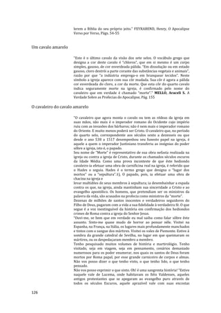 126
lerem a Biblia do seu próprio jeito." FEYRABEND, Henry, O Apocalipse
Verso por Verso, Págs. 54-55
Um cavalo amarelo
"Este é o último cavalo da visão dos sete selos. O vocábulo grego que
designa a cor deste cavalo é “chloros”, que em si mesmo é um corpo
simples, gasoso, de cor esverdeada pálida. “Em dissolução ou em estado
gasoso, cloro destrói a parte corante das substâncias vegetais e animais”,
razão por que “a indústria emprega-o em branquear tecidos”. Neste
símbolo a igreja aparece com sua côr mudada. Sua côr é agora a pálida
cor esverdeada do cloro, a cor da morte. Que esta côr do quarto cavalo
indica seguramente morte na igreja, é confirmado pelo nome do
cavaleiro que em verdade é chamado “morte”." MELLO, Araceli S. A
Verdade Sobre as Profecias do Apocalipse, Pág. 155
O cavaleiro do cavalo amarelo
"O cavaleiro que agora monta o cavalo ou tem as rédeas da igreja em
suas mãos, não mais é o imperador romano do Ocidente cujo império
ruiu com as invasões dos bárbaros; não é nem mais o imperador romano
do Oriente. E muito menos poderá ser Cristo. O cavaleiro que, no período
do quarto selo, correspondente aos séculos sexto a dezesseis ou que
desde o ano 538 a 1517 desempenhou seu funesto papel na igreja, é
aquele a quem o imperador Justiniano transferiu as insígnias do poder
sôbre a igreja, isto é, o papado.
Seu nome de “Morte” é representativo de sua obra nefasta realizada na
igreja ou contra a igreja de Cristo, durante os chamados séculos escuros
da Idade Média. Como uma prova inconteste de que êste hediondo
cavaleiro ia efetuar uma obra de carnificina real na igreja, é referido que
o Hades o seguia. Hades é o termo grego que designa o “lugar dos
mortos” ou a “sepultura”.1), O papado, pois, ia efetuar uma obra de
chacina na igreja e
levar multidões de seus membros à sepultura; ia desembainhar a espada
contra os que, na igreja, ainda mantinham sua sinceridade a Cristo e ao
evangelho apostólico. Os homens, que pretendiam ser os ministros da
palavra da vida, são acusados na profecia como ministros da “morte”.
Dezenas de milhões de santos inocentes e verdadeiros seguidores do
Filho de Deus, pagaram com a vida a sua fidelidade à verdadeira fé. O que
segue é a voz inextinguível da história em confirmação dos hediondos
crimes de Roma contra a igreja do Senhor Jesus.
“Ouvi-me, se bem que em verdade eu mal saiba como falar sôbre êste
assunto. Sinto-me quase mudo de horror ao pensar nêle. Visitei na
Espanha, na França, na Itália, os lugares mais profundamente manchados
e tintos com o sangue dos mártires. Visitei os vales de Piemonte. Estive à
sombra da grande catedral de Sevilha, no lugar em que queimaram os
mártires, ou os despedaçaram membro a membro.
Tenho pesquisado muitos volumes de história e martirológio. Tenho
visitado, seja em viagem, seja em pensamento, cenários demasiado
numerosos para os poder enumerar, nos quais os santos de Deus foram
mortos por Roma papal, por esse grande carniceiro de corpos e almas.
Não vos posso dizer o que tenho visto, o que tenho lido, o que tenho
pensado.
Não vos posso exprimir o que sinto. Oh! é uma sangrenta história! “Estive
naquele vale de Lucema, onde habitavam os fiéis Valdenses, aqueles
antigos protestantes que se apegaram ao evangelho puro através de
todos os séculos Escuros, aquele aprazível vale com suas encostas
 