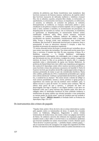 127
cobertas de pinheiros, que Roma transformou num matadouro. Que
horríveis massacres de homens mansos, inofensivos, de espírito nobre!
Que horríveis massacres de delicadas mulheres e indefesas crianças!
Sim, vós os odiastes, caçastes, armastes-lhes ciladas, os torturastes; os
apunhalastes, os atravessastes com lanças, os empalastes, os enforcastes,
os assastes, os esfolastes, os cortastes em pedaços, os violastes,
desrespeitastes as mulheres, as crianças; enterrastes pedras e paus,
entulhaste-os de pólvora e depois os fazíeis explodir; vós os rasgastes de
meio a meio, membro a membro, os arremessastes em precipícios, os
despedaçastes de encontro às rochas; vós os torturastes, os mutilastes,
os queimastes, os despedaçastes, os massacrastes homens santos,
santificadas mulheres, mães, filhas, tenros meninos, inocentes
criancinhas, às centenas, milhares, milhares de milhares. Vós os
sacrificastes em montes, hecatombes, transformando toda a Espanha,
Itália, França, a Europa cristã, num matadouro, num ossário, num
Aceldama. Que horrível! E’ demasiado horrível para se demorar nisso o
pensamento. A vista se obscurece, desmaia o coração, a alma fica
aturdida em presença do espantoso espetáculo.
“O’ sicário, dourado sicário, de fronte e coração de aço! vermelhas são as
tuas vestes, tuas mãos são vermelhas. Teu nome está escrito neste livro.
Deus o escreveu. O mundo tem lido. És uma assassina, ó Roma. És a
Babilônia assassina — “a Grande Babilônia”, embriagada,
repugnantemente embriagada; sim embriagada com o sangue sagrado
que derramaste em rios, em torrentes, o sangue dos santos, o sangue dos
mártires de Jesus”.1) Não só na profecia do quarto sêlo é o papado
apontado como o exterminador da igreja nos Séculos Medievais. As
profecias de Daniel falam bem claro sôbre suas impiedosas perseguições
dos santos.2) O Apocalipse ainda refere noutras narrativas proféticas a
esses horríveis crimes dos pretensos sucessores do humilde S. Pedro.3)
E parece incrível, que em pleno século XX, a igreja papal ainda arrogue as
mesmas pretensões de matar os por ela considerados heréticos. Numa
obra católica, publicada em 1911, é audazmente pretendido que a igreja
tem o divino direito de "confiscar a propriedade dos heréticos, aprisioná-
los, e condená-los às chamas”. “Em nosso século o direito de infligir as
mais severas penalidades, mesmo a morte, pertence à igreja porque a
experiência nos ensina que não há nenhum outro remédio”, pois, “o
último recurso é a pena de morte”. E o mesmo autor continua: “Não há
ofensa mais grave do que a heresia..., e portanto ela deve ser
desarraigada com fogo e espada. E’ um dogma católico o que deve ser
fielmente crido, que a pena extrema não somente pode, mas deve ser
infligida sôbre os obstinados heréticos”.4) Esta confissão evidencia o
totalitarismo da igreja católica nos séculos passados e suas pretensões
ao mesmo poder no século atual." nome do cavaleiro que em verdade é
chamado “morte”." MELLO, Araceli S. A Verdade Sobre as Profecias do
Apocalipse, Págs. 155-157
Os instrumentos dos crimes do papado
"Espada, fome, peste e feras da terra são as armas destruidoras usadas
pelo papado contra as testemunhas de Jesus. A espada das cruzadas
contra os Valdenses, Albigenses, Huguenotes e outras vívidas
testemunhas do Senhor Jesus, tem muito a dizer nas páginas da história
de Roma. Os satânicos cárceres dos tribunais da inquisição papal têm
também muito a dizer sôbre a terrível fome e as assoladoras epidemias
que levaram multidões de santos encarcerados à morte. Homens quais
“feras da terra” ou piores que elas, — prelados, bispos, cardiais, papas, —
não se saciavam nunca de carnagens e do sangue dos seguidores do Filho
de Deus. Os maiores crimes da história contra os santos encontram-se na
 