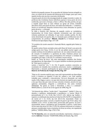 128
história do papado romano. Se os pecados de Sodoma haviam atingido os
céus, os crimes da Sé romana não deixaram de lá chegar, para que como
aquela receba esta um dia a sua justa retribuição.
A quarta parte da terra foi ensanguentada de sangue inocente e santo. As
profecias das trombetas fazem referência apenas à terça parte da terra
conhecida, que eram a Europa, a Ásia e a África. Nos dias, porém, em que
a espada papal fazia as suas vítimas na igreja de Cristo, Colombo
descobriu mais uma parte da terra, até então desconhecida — a América.
Assim as carnificinas daqueles homens-feras eram efetuadas na quarta
parte da terra — a Europa.
Se tôda a história das chacinas do papado contra as verdadeiras
testemunhas de Cristo fosse coletada, certamente que não poucos
volumes poderiam ser editados. O que neste sentido, porém, foi dito
nesta dissertação do quarto sêlo, é o bastante para certificarmo-nos do
cumprimento da profecia." MELLO, Araceli S. A Verdade Sobre as
Profecias do Apocalipse, Págs. 157-158
"O cavaleiro do cavalo amarelo é chamado Morte, seguido pelo Hades (a
tumba).
Os quatro juízos foram enviados antes pelo Deus de Israel a seu povo do
antigo pacto (ver Ezeq. 14:21). A cor de um pálido mortal sugere um
estado contínuo de decadência espiritual e de um endurecimento maior
do coração. O resultado é a apostasia da alma. Podemos pensar nas
heresias e enganos como uma consequência de rechaçar a verdade do
evangelho (ver Apoc. 2:20-23). É o caminho à morte eterna.
Então, as "feras da terra" são uma antecipação simbólica das bestas
perseguidoras de Apocalipse 13, as quais também receberam permissão
de "fazer guerra contra os
santos e vencê-los" (vs. 7, 14, 15). O quarto cavaleiro concentra os
resultados do trabalho dos cavaleiros anteriores: morte e condenação.
Representa a situação prolongada da igreja medieval." LARONDELLE,
Hans K. As Profecias do Tempo do Fim, Pág. 107
"Hoje se vê o mesmo espírito que o que está representado em Apocalipse
6:6-8. A história se repetirá. O que foi, voltará a ser. Este espírito
trabalha para confundir e desconcertar. Ver-se-á dissensão em cada
nação, tribo, língua, e povo; e os que não tiveram um espírito para seguir
a luz que Deus deu por meio de seus oráculos viventes, através de suas
agências assinaladas, chegarão a confundir-se. Seu juízo revelará
debilidade. Na igreja se verão a desordem, a luta e a confusão".
WHITE,Ellen G., Carta 65 de 23 de agosto de 1898, Pág. 30
"6.8 Amarelo (gr chlõros, "verde claro", "amarelento", "pálido"). Uma cor
doentia e repulsiva, simbolizando a pestilência e a morte. Morte. É
personificada (cf 1 Co 15.26; Rm 5.14,17; 6.9). Inferno (gr hadês), o
sepulcro ou habitação dos mortos (cf sheol no AT). No NT, é companheiro
da morte (cf 1 Co 15.55; Ap 6.8; 20.13-14). Autoridade. Poder ou
capacidade para matar; 1) Com a espada de guerra (gr hrom- faia), veja
também 2.16 e 19.21; 2) Pela fome, provocada pela guerra; 3) Com a
mortandade, talvez a pestilência que acompanha a guerra, e pela fome;
4) Por meio das feras {cf 2 Rs 17.25). Os romanos lançavam os cristãos e
pessoas consideradas como criminosas às feras na arena, em espetáculo
público." SHEDD, Bíblia, Págs. 1765-1766
"6.7-8 Amarela, uma cor amarelo-esverdeada, representa a doença e a
morte. Inferno: 0 túmulo." PLENITUDE, Bíblia de Estudo, Pág. 1353
 