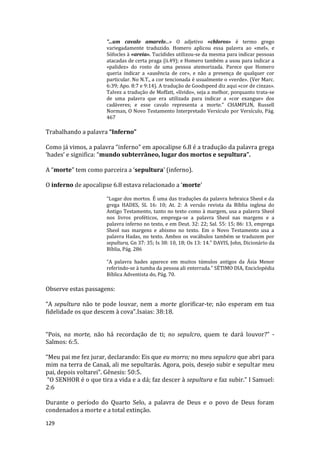 129
"...um cavalo amarelo...» O adjetivo «chloros» é termo grego
variegadamente traduzido. Homero aplicou essa palavra ao «mel», e
Sófocles à «areia». Tucídides utilizou-se da mesma para indicar pessoas
atacadas de certa praga (ii.49); e Homero também a usou para indicar a
«palidez» do rosto de uma pessoa atemorizada. Parece que Homero
queria indicar a «ausência de cor», e não a presença de qualquer cor
particular. No N.T., a cor tencionada é usualmente o «verde». (Ver Marc.
6:39; Apo. 8:7 e 9:14). A tradução de Goodspeed diz aqui «cor de cinzas».
Talvez a tradução de Moffatt, «lívido», seja a melhor, porquanto trata-se
de uma palavra que era utilizada para indicar a «cor exangue» dos
cadáveres; e esse cavalo representa a morte." CHAMPLIN, Russell
Norman, O Novo Testamento Interpretado Versículo por Versículo, Pág.
467
Trabalhando a palavra “Inferno”
Como já vimos, a palavra “inferno” em apocalipse 6.8 é a tradução da palavra grega
‘hades’ e significa: “mundo subterrâneo, lugar dos mortos e sepultura”.
A “morte” tem como parceira a ‘sepultura’ (inferno).
O inferno de apocalipse 6.8 estava relacionado a ‘morte’
“Lugar dos mortos. É uma das traduções da palavra hebraica Sheol e da
grega HADES, SL 16: 10; At. 2: A versão revista da Bíblia inglesa do
Antigo Testamento, tanto no texto como à margem, usa a palavra Sheol
nos livros proféticos, emprega-se a palavra Sheol nas margens e a
palavra inferno no texto, e em Deut. 32: 22; Sal. 55: 15; 86: 13, emprega
Sheol nas margens e abismo no texto. Em o Novo Testamento usa a
palavra Hadas, no texto. Ambos os vocábulos também se traduzem por
sepultura, Gn 37: 35; Is 38: 10, 18; Os 13: 14.” DAVIS, John, Dicionário da
Bíblia, Pág. 286
“A palavra hades aparece em muitos túmulos antigos da Ásia Menor
referindo-se à tumba da pessoa ali enterrada.” SÉTIMO DIA, Enciclopédia
Bíblica Adventista do, Pág. 70.
Observe estas passagens:
“A sepultura não te pode louvar, nem a morte glorificar-te; não esperam em tua
fidelidade os que descem à cova”.Isaias: 38:18.
“Pois, na morte, não há recordação de ti; no sepulcro, quem te dará louvor?” -
Salmos: 6:5.
“Meu pai me fez jurar, declarando: Eis que eu morro; no meu sepulcro que abri para
mim na terra de Canaã, ali me sepultarás. Agora, pois, desejo subir e sepultar meu
pai, depois voltarei”. Gênesis: 50:5.
“O SENHOR é o que tira a vida e a dá; faz descer à sepultura e faz subir.” I Samuel:
2:6
Durante o período do Quarto Selo, a palavra de Deus e o povo de Deus foram
condenados a morte e a total extinção.
 