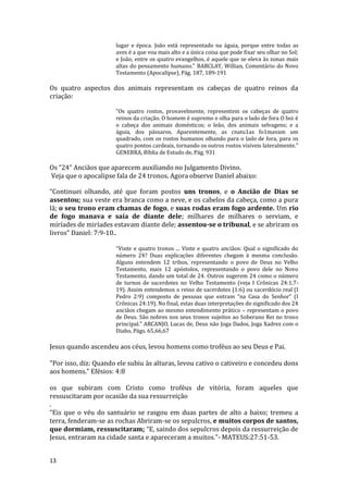 13
lugar e época. João está representado na águia, porque entre todas as
aves é a que voa mais alto e a única coisa que pode fixar seu olhar no Sol;
e João, entre os quatro evangelhos, é aquele que se eleva às zonas mais
altas do pensamento humano." BARCLAY, Willian, Comentário do Novo
Testamento (Apocalipse), Pág. 187, 189-191
Os quatro aspectos dos animais representam os cabeças de quatro reinos da
criação:
"Os quatro rostos, provavelmente, representem os cabeças de quatro
reinos da criação. O homem é supremo e olha para o lado de fora O boi é
o cabeça dos animais domésticos; o leão, dos animais selvagens; e a
águia, dos pássaros. Aparentemente, as cnatu1as fo1mavam um
quadrado, com os rostos humanos olhando para o lado de fora, para os
quatro pontos cardeais, tornando os outros rostos visíveis lateralmente."
GENEBRA, Bíblia de Estudo de, Pág. 931
Os “24” Anciãos que aparecem auxiliando no Julgamento Divino.
Veja que o apocalipse fala de 24 tronos. Agora observe Daniel abaixo:
“Continuei olhando, até que foram postos uns tronos, e o Ancião de Dias se
assentou; sua veste era branca como a neve, e os cabelos da cabeça, como a pura
lã; o seu trono eram chamas de fogo, e suas rodas eram fogo ardente. Um rio
de fogo manava e saía de diante dele; milhares de milhares o serviam, e
miríades de miríades estavam diante dele; assentou-se o tribunal, e se abriram os
livros” Daniel: 7:9-10..
"Vinte e quatro tronos ... Vinte e quatro anciãos: Qual o significado do
número 24? Duas explicações diferentes chegam à mesma conclusão.
Alguns entendem 12 tribos, representando o povo de Deus no Velho
Testamento, mais 12 apóstolos, representando o povo dele no Novo
Testamento, dando um total de 24. Outros sugerem 24 como o número
de turnos de sacerdotes no Velho Testamento (veja I Crônicas 24:1,7-
19). Assim entendemos o reino de sacerdotes (1:6) ou sacerdócio real (I
Pedro 2:9) composto de pessoas que entram “na Casa do Senhor” (I
Crônicas 24:19). No final, estas duas interpretações do significado dos 24
anciãos chegam ao mesmo entendimento prático – representam o povo
de Deus. São nobres nos seus tronos sujeitos ao Soberano Rei no trono
principal." ARCANJO, Lucas de, Deus não Joga Dados, Joga Xadrez com o
Diabo, Págs. 65,66,67
Jesus quando ascendeu aos céus, levou homens como troféus ao seu Deus e Pai.
"Por isso, diz: Quando ele subiu às alturas, levou cativo o cativeiro e concedeu dons
aos homens.” Efésios: 4:8
os que subiram com Cristo como troféus de vitória, foram aqueles que
ressuscitaram por ocasião da sua ressurreição
.
“Eis que o véu do santuário se rasgou em duas partes de alto a baixo; tremeu a
terra, fenderam-se as rochas Abriram-se os sepulcros, e muitos corpos de santos,
que dormiam, ressuscitaram; “E, saindo dos sepulcros depois da ressurreição de
Jesus, entraram na cidade santa e apareceram a muitos.”- MATEUS:27:51-53.
 