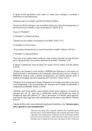 130
A Igreja Cristã apostatada usou todos os meios para extinguir a verdade e
exterminar os seus defensores.
Começava aqui a se cumprir a profecia de Daniel. Confira:
“O exército lhe foi entregue, com o sacrifício diário, por causa das transgressões; e
deitou por terra a verdade; e o que fez prosperou”. Daniel: 8:12.
O que é a “Verdade”?
A “Verdade” é a ‘Palavra de Deus’
“Santifica-os na verdade; a tua palavra é a verdade”. João: 17.17.
A “Verdade” é a ‘Lei de Deus’
“A tua justiça é justiça eterna, e a tua lei é a própria verdade”. Salmos: 119:142.
A “Verdade” é a ‘Igreja de Deus’
“Para que, se eu tardar, fiques ciente de como se deve proceder na casa de Deus,
que é a igreja do Deus vivo, coluna e baluarte da verdade.” I Timóteo: 3:15.
A ‘Igreja’ é símbolo do “povo de Deus”.ver: isaias: 54:5-6; oséias: 2.19-20; efésios:
5.25-27.
"Porque o teu Criador é o teu marido; o SENHOR dos Exércitos é o seu nome; e o
Santo de Israel é o teu Redentor; ele é chamado o Deus de toda a terra. 6 Porque o
SENHOR te chamou como a mulher desamparada e de espírito abatido; como a
mulher da mocidade, que fora repudiada, diz o teu Deus." Isaias: 54:5-6
"Desposar-te-ei comigo para sempre; desposar-te-ei comigo em justiça, e em juízo,
e em benignidade, e em misericórdias; 20 desposar-te-ei comigo em fidelidade, e
conhecerás ao SENHOR." Oséias: 2:19-20
"Maridos, amai vossa mulher, como também Cristo amou a igreja e a si mesmo se
entregou por ela, 26 para que a santificasse, tendo-a purificado por meio da
lavagem de água pela palavra, 27 para a apresentar a si mesmo igreja gloriosa,
sem mácula, nem ruga, nem coisa semelhante, porém santa e sem defeito." Efésios:
5:25-27
A Igreja de Deus não é uma instituição legalmente instituída e sim "um povo que o
ama e guarda os seus mandamentos"
"Deus tem uma igreja. Não é a grande catedral, nem o estabelecimento
nacional, nem as várias denominações; são as pessoas que amam a Deus
e guardam Seus mandamentos. “Onde dois ou três sãoreunidos em Meu
nome, estou eu no meio deles. ” Onde Cristo está, mesmo entre os poucos
humildes, esta é a igreja de Cristo, pois a presença do Alto e Santo que
 