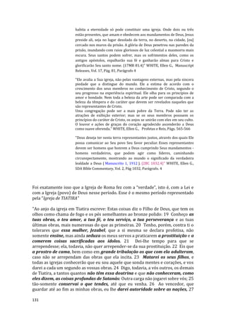 131
habita a eternidade só pode constituir uma igreja. Onde dois ou três
estão presentes, que amam e obedecem aos mandamentos de Deus, Jesus
preside ali, seja no lugar desolado da terra, no deserto, na cidade, [ou]
cercado nos muros da prisão. A glória de Deus penetrou nas paredes da
prisão, inundando com raios gloriosos de luz celestial a masmorra mais
escura. Seus santos podem sofrer, mas os sofrimentos deles, como os
antigos apóstolos, espalharão sua fé e ganharão almas para Cristo e
glorificarão Seu santo nome. {17MR 81.4}" WHITE, Ellen G., Manuscript
Releases, Vol. 17, Pág. 81, Parágrafo 4
"Ele avalia a Sua igreja, não pelas vantagens externas, mas pela sincera
piedade que a distingue do mundo. Ele a estima de acordo com o
crescimento dos seus membros no conhecimento de Cristo, segundo o
seu progresso na experiência espiritual. Ele olha para os princípios de
amor e bondade. Nem toda a beleza da arte pode ser comparada com a
beleza da têmpera e do caráter que devem ser revelados naqueles que
são representantes de Cristo.
Uma congregação pode ser a mais pobre da Terra. Pode não ter as
atrações de exibição exterior; mas se os seus membros possuem os
princípios do caráter de Cristo, os anjos se unirão com eles em seu culto.
O louvor e ações de graças do coração agradecido ascenderão a Deus
como suave oferenda." WHITE, Ellen G., Profetas e Reis, Págs. 565-566
"Deus deseja ter nesta terra representantes justos, através dos quais Ele
possa comunicar ao Seu povo Seu favor peculiar. Esses representantes
devem ser homens que honrem a Deus cumprindo Seus mandamentos -
homens verdadeiros, que podem agir como líderes, caminhando
circunspectamente, mostrando ao mundo o significado da verdadeira
lealdade a Deus ( Manuscrito 1, 1912 ). {2BC 1032.4}" WHITE, Ellen G.,
SDA Bíble Commentary, Vol. 2, Pág 1032, Parágrafo. 4
Foi exatamente isso que a Igreja de Roma fez com a “verdade”, isto é, com a Lei e
com a Igreja (povo) de Deus nesse período. Esse é o mesmo período representado
pela “Igreja de TIATIRA”
"Ao anjo da igreja em Tiatira escreve: Estas coisas diz o Filho de Deus, que tem os
olhos como chama de fogo e os pés semelhantes ao bronze polido: 19 Conheço as
tuas obras, o teu amor, a tua fé, o teu serviço, a tua perseverança e as tuas
últimas obras, mais numerosas do que as primeiras. 20 Tenho, porém, contra ti o
tolerares que essa mulher, Jezabel, que a si mesma se declara profetisa, não
somente ensine, mas ainda seduza os meus servos a praticarem a prostituição e a
comerem coisas sacrificadas aos ídolos. 21 Dei-lhe tempo para que se
arrependesse; ela, todavia, não quer arrepender-se da sua prostituição. 22 Eis que
a prostro de cama, bem como em grande tribulação os que com ela adulteram,
caso não se arrependam das obras que ela incita. 23 Matarei os seus filhos, e
todas as igrejas conhecerão que eu sou aquele que sonda mentes e corações, e vos
darei a cada um segundo as vossas obras. 24 Digo, todavia, a vós outros, os demais
de Tiatira, a tantos quantos não têm essa doutrina e que não conheceram, como
eles dizem, as coisas profundas de Satanás: Outra carga não jogarei sobre vós; 25
tão-somente conservai o que tendes, até que eu venha. 26 Ao vencedor, que
guardar até ao fim as minhas obras, eu lhe darei autoridade sobre as nações, 27
 