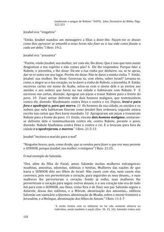 133
lamberam o sangue de Nabote.” DAVIS, John, Dicionário da Bíblia, Págs.
322-323
Jezabel era: “vingativa”
“Então, Jezabel mandou um mensageiro a Elias a dizer-lhe: Façam-me os deuses
como lhes aprouver se amanhã a estas horas não fizer eu à tua vida como fizeste a
cada um deles.” I Reis: 19:2.
Jezabel era: “assassina”
"Porém, vindo Jezabel, sua mulher, ter com ele, lhe disse: Que é isso que tens assim
desgostoso o teu espírito e não comes pão? 6 Ele lhe respondeu: Porque falei a
Nabote, o jezreelita, e lhe disse: Dá-me a tua vinha por dinheiro; ou, se te apraz,
dar-te-ei outra em seu lugar. Porém ele disse: Não te darei a minha vinha. 7 Então,
Jezabel, sua mulher, lhe disse: Governas tu, com efeito, sobre Israel? Levanta-te,
come, e alegre-se o teu coração; eu te darei a vinha de Nabote, o jezreelita. 8 Então,
escreveu cartas em nome de Acabe, selou-as com o sinete dele e as enviou aos
anciãos e aos nobres que havia na sua cidade e habitavam com Nabote. 9 E
escreveu nas cartas, dizendo: Apregoai um jejum e trazei Nabote para a frente do
povo. 10 Fazei sentar defronte dele dois homens malignos, que testemunhem
contra ele, dizendo: Blasfemaste contra Deus e contra o rei. Depois, levai-o para
fora e apedrejai-o, para que morra. 11 Os homens da sua cidade, os anciãos e os
nobres que nela habitavam fizeram como Jezabel lhes ordenara, segundo estava
escrito nas cartas que lhes havia mandado. 12 Apregoaram um jejum e trouxeram
Nabote para a frente do povo. 13 Então, vieram dois homens malignos, sentaram-
se defronte dele e testemunharam contra ele, contra Nabote, perante o povo,
dizendo: Nabote blasfemou contra Deus e contra o rei. E o levaram para fora da
cidade e o apedrejaram, e morreu." I Reis: 21:5-13
Jezabel “incitava o marido para o mal”
“Ninguém houve, pois, como Acabe, que se vendeu para fazer o que era mau perante
o SENHOR, porque Jezabel, sua mulher, o instigava” I Reis: 21:25.
O mal exemplo de Salomão
“Ora, além da filha de Faraó, amou Salomão muitas mulheres estrangeiras:
moabitas, amonitas, edomitas, sidônias e hetéias, Mulheres das nações de que
havia o SENHOR dito aos filhos de Israel: Não caseis com elas, nem casem elas
convosco, pois vos perverteriam o coração, para seguirdes os seus deuses... e suas
mulheres lhe perverteram o coração. Sendo já velho, suas mulheres lhe
perverteram o coração para seguir outros deuses; e o seu coração não era de todo
fiel para com o SENHOR, seu Deus, como fora o de Davi, seu pai. Salomão seguiu a
Astarote, deusa dos sidônios, e a Milcom, abominação dos amonitas... edificou
Salomão um santuário a Quemos, abominação de Moabe, sobre o monte fronteiro a
Jerusalém, e a Moloque, abominação dos filhos de Amom.” I Reis: 11:1-7
“A união íntima com os idólatras no lar não somente afetaria ao
indivíduo, senão também à nação (Exo. 34: 15, 16). Salomão violou este
 