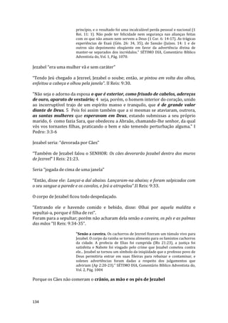 134
princípio, e o resultado foi uma incalculável perda pessoal e nacional (1
Rei. 11: 1). Não pode ter felicidade nem segurança nas alianças feitas
com os que não amam nem servem a Deus (1 Cor. 6: 14-17). As trágicas
experiências de Esaú (Gén. 26: 34, 35), de Sansão (Juízes. 14: 1 e de
outros são depoimento eloqüente em favor da advertência divina de
manter-se separados dos incrédulos.” SÉTIMO DIA, Comentário Bíblico
Adventista do, Vol. 1, Pág. 1070.
Jezabel “era uma mulher vã e sem caráter”
“Tendo Jeú chegado a Jezreel, Jezabel o soube; então, se pintou em volta dos olhos,
enfeitou a cabeça e olhou pela janela”. II Reis: 9:30.
"Não seja o adorno da esposa o que é exterior, como frisado de cabelos, adereços
de ouro, aparato de vestuário; 4 seja, porém, o homem interior do coração, unido
ao incorruptível trajo de um espírito manso e tranquilo, que é de grande valor
diante de Deus. 5 Pois foi assim também que a si mesmas se ataviaram, outrora,
as santas mulheres que esperavam em Deus, estando submissas a seu próprio
marido, 6 como fazia Sara, que obedeceu a Abraão, chamando-lhe senhor, da qual
vós vos tornastes filhas, praticando o bem e não temendo perturbação alguma." I
Pedro: 3:3-6
Jezabel seria: “devorada por Cães”
“Também de Jezabel falou o SENHOR: Os cães devorarão Jezabel dentro dos muros
de Jezreel” I Reis: 21:23.
Seria “jogada de cima de uma janela”
“Então, disse ele: Lançai-a daí abaixo. Lançaram-na abaixo; e foram salpicados com
o seu sangue a parede e os cavalos, e Jeú a atropelou”.II Reis: 9:33.
O corpo de Jezabel ficou todo despedaçado.
“Entrando ele e havendo comido e bebido, disse: Olhai por aquela maldita e
sepultai-a, porque é filha de rei”.
Foram para a sepultar; porém não acharam dela senão a caveira, os pés e as palmas
das mãos “II Reis: 9:34-35”.
"Senão a caveira. Os cachorros de Jezreel fizeram um túmulo vivo para
Jezabel. O corpo da rainha se tornou alimento para os famintos cachorros
da cidade. A profecia de Elias foi cumprida (lRs 21:23), a justiça foi
satisfeita e Nabote foi vingado pelo crime que Jezabel cometeu contra
ele... Jezabel se tornou um símbolo da iniqüidade que o professo povo de
Deus permitiria entrar em suas fileiras para rebaixar e contaminar, e
solenes advertências foram dadas a respeito dos julgamentos que
adviriam (Ap 2:20-23)." SÉTIMO DIA, Comentário Bíblico Adventista do,
Vol. 2, Pág. 1004
Porque os Cães não comeram o crânio, as mão e os pés de Jezabel
 