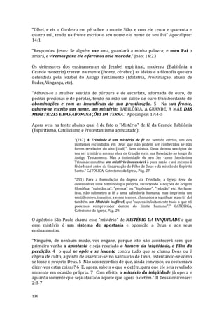 136
"Olhei, e eis o Cordeiro em pé sobre o monte Sião, e com ele cento e quarenta e
quatro mil, tendo na fronte escrito o seu nome e o nome de seu Pai" Apocalipse:
14:1
"Respondeu Jesus: Se alguém me ama, guardará a minha palavra; e meu Pai o
amará, e viremos para ele e faremos nele morada." João: 14:23
Os defensores dos ensinamentos de Jezabel espiritual, moderna (Babilônia a
Grande meretriz) trazem na mente (fronte, cérebro) as idéias e a filosofia que era
defendida pela Jezabel do Antigo Testamento (Idolatria, Prostituição, abuso de
Poder, Vingança, etc).
"Achava-se a mulher vestida de púrpura e de escarlata, adornada de ouro, de
pedras preciosas e de pérolas, tendo na mão um cálice de ouro transbordante de
abominações e com as imundícias da sua prostituição. 5 Na sua fronte,
achava-se escrito um nome, um mistério: BABILÔNIA, A GRANDE, A MÃE DAS
MERETRIZES E DAS ABOMINAÇÕES DA TERRA." Apocalipse: 17:4-5
Agora veja na fonte abaixo qual é de fato o "Mistério" de fé da Grande Babilônia
(Espiritismo, Catolicismo e Protestantismo apostatado):
“(237) A Trindade é um mistério de fé no sentido estrito, um dos
mistérios escondidos em Deus que não podem ser conhecidos se não
forem revelados do alto [fca8]”. Sem dúvida, Deus deixou vestígios de
seu ser trinitário em sua obra de Criação e em sua Revelação ao longo do
Antigo Testamento. Mas a intimidade de seu Ser como Santíssima
Trindade constitui um mistério inacessível à pura razão e até mesmo à
fé de Israel antes da Encarnação do Filho de Deus e da missão do Espírito
Santo.” CATÓLICA, Catecismo da Igreja, Pág. 27.
“251) Para a formulação do dogma da Trindade, a Igreja teve de
desenvolver uma terminologia própria, recorrendo a noções de origem
filosófica: "substância", "pessoa" ou "hipóstase", "relação" etc. Ao fazer
isso, não submeteu a fé a uma sabedoria humana, mas imprimiu um
sentido novo, inaudito, a esses termos, chamados a significar a partir daí
também um Mistério inefável, que "supera infinitamente tudo o que nó
podemos compreender dentro do limite humano".” CATÓLICA,
Catecismo da Igreja, Pág. 29.
O apóstolo São Paulo chama esse "mistério" de MISTÉRIO DA INIQUIDADE e que
esse mistério é um sistema de apostasia e oposição a Deus e aos seus
ensinamentos.
"Ninguém, de nenhum modo, vos engane, porque isto não acontecerá sem que
primeiro venha a apostasia e seja revelado o homem da iniqüidade, o filho da
perdição, 4 o qual se opõe e se levanta contra tudo que se chama Deus ou é
objeto de culto, a ponto de assentar-se no santuário de Deus, ostentando-se como
se fosse o próprio Deus. 5 Não vos recordais de que, ainda convosco, eu costumava
dizer-vos estas coisas? 6 E, agora, sabeis o que o detém, para que ele seja revelado
somente em ocasião própria. 7 Com efeito, o mistério da iniqüidade já opera e
aguarda somente que seja afastado aquele que agora o detém." II Tessalonicenses:
2:3-7
 