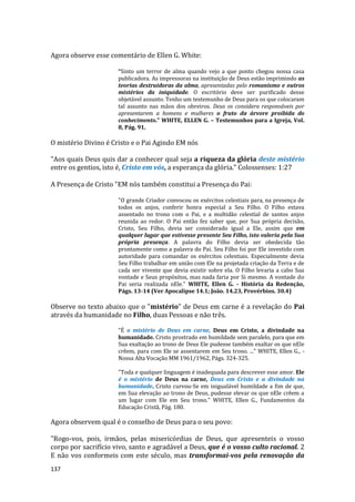 137
Agora observe esse comentário de Ellen G. White:
“Sinto um terror de alma quando vejo a que ponto chegou nossa casa
publicadora. As impressoras na instituição de Deus estão imprimindo as
teorias destruidoras da alma, apresentadas pelo romanismo e outros
mistérios da iniquidade. O escritório deve ser purificado desse
objetável assunto. Tenho um testemunho de Deus para os que colocaram
tal assunto nas mãos dos obreiros. Deus os considera responsáveis por
apresentarem a homens e mulheres o fruto da árvore proibida do
conhecimento.” WHITE, ELLEN G. – Testemunhos para a Igreja, Vol.
8, Pág. 91.
O mistério Divino é Cristo e o Pai Agindo EM nós
"Aos quais Deus quis dar a conhecer qual seja a riqueza da glória deste mistério
entre os gentios, isto é, Cristo em vós, a esperança da glória." Colossenses: 1:27
A Presença de Cristo "EM nós também constitui a Presença do Pai:
"O grande Criador convocou os exércitos celestiais para, na presença de
todos os anjos, conferir honra especial a Seu Filho. O Filho estava
assentado no trono com o Pai, e a multidão celestial de santos anjos
reunida ao redor. O Pai então fez saber que, por Sua própria decisão,
Cristo, Seu Filho, devia ser considerado igual a Ele, assim que em
qualquer lugar que estivesse presente Seu Filho, isto valeria pela Sua
própria presença. A palavra do Filho devia ser obedecida tão
prontamente como a palavra do Pai. Seu Filho foi por Ele investido com
autoridade para comandar os exércitos celestiais. Especialmente devia
Seu Filho trabalhar em união com Ele na projetada criação da Terra e de
cada ser vivente que devia existir sobre ela. O Filho levaria a cabo Sua
vontade e Seus propósitos, mas nada faria por Si mesmo. A vontade do
Pai seria realizada nEle." WHITE, Ellen G. - História da Redenção,
Págs. 13-14 (Ver Apocalipse 14.1; João. 14.23, Provérbios. 30.4)
Observe no texto abaixo que o "mistério" de Deus em carne é a revelação do Pai
através da humanidade no Filho, duas Pessoas e não três.
"É o mistério de Deus em carne, Deus em Cristo, a divindade na
humanidade. Cristo prostrado em humildade sem paralelo, para que em
Sua exaltação ao trono de Deus Ele pudesse também exaltar os que nEle
crêem, para com Ele se assentarem em Seu trono. ..." WHITE, Ellen G., -
Nossa Alta Vocação MM 1961/1962, Págs. 324-325.
"Toda e qualquer linguagem é inadequada para descrever esse amor. Ele
é o mistério de Deus na carne, Deus em Cristo e a divindade na
humanidade. Cristo curvou-Se em inigualável humildade a fim de que,
em Sua elevação ao trono de Deus, pudesse elevar os que nEle crêem a
um lugar com Ele em Seu trono." WHITE, Ellen G., Fundamentos da
Educação Cristã, Pág. 180.
Agora observem qual é o conselho de Deus para o seu povo:
"Rogo-vos, pois, irmãos, pelas misericórdias de Deus, que apresenteis o vosso
corpo por sacrifício vivo, santo e agradável a Deus, que é o vosso culto racional. 2
E não vos conformeis com este século, mas transformai-vos pela renovação da
 