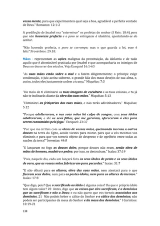 138
vossa mente, para que experimenteis qual seja a boa, agradável e perfeita vontade
de Deus." Romanos: 12:1-2
A predileção de Jezabel era “exterminar” os profetas do senhor (I Reis: 18:4) para
que não houvesse profecia e o povo se entregasse à idolatria, apostatando-se do
senhor.
“Não havendo profecia, o povo se corrompe; mas o que guarda a lei, esse é
feliz”.Provérbios: 29:18.
Mãos - representam as ações malignas da prostituição, da idolatria e de tudo
aquilo que é abominável praticada por Jezabel e que acompanharia os inimigos de
Deus no decorrer dos séculos. Veja Ezequiel 16:1-63
"As suas mãos estão sobre o mal e o fazem diligentemente; o príncipe exige
condenação, o juiz aceita suborno, o grande fala dos maus desejos de sua alma, e,
assim, todos eles juntamente urdem a trama." Miquéias: 7:3
"Do meio de ti eliminarei as tuas imagens de escultura e as tuas colunas, e tu já
não te inclinarás diante da obra das tuas mãos." Miquéias: 5:13
"Eliminarei as feitiçarias das tuas mãos, e não terás adivinhadores." Miquéias:
5:12
"Porque adulteraram, e nas suas mãos há culpa de sangue; com seus ídolos
adulteraram, e até os seus filhos, que me geraram, ofereceram a eles para
serem consumidos pelo fogo." Ezequiel: 23:37
"Por que me irritais com as obras de vossas mãos, queimando incenso a outros
deuses na terra do Egito, aonde viestes para morar, para que a vós mesmos vos
elimineis e para que vos torneis objeto de desprezo e de opróbrio entre todas as
nações da terra?" Jeremias: 44:8
"E lançaram no fogo os deuses deles, porque deuses não eram, senão obra de
mãos de homens, madeira e pedra; por isso, os destruíram." Isaías: 37:19
"Pois, naquele dia, cada um lançará fora os seus ídolos de prata e os seus ídolos
de ouro, que as vossas mãos fabricaram para pecardes." Isaias: 31:7
"E não olhará para os altares, obra das suas mãos, nem atentará para o que
fizeram seus dedos, nem para os postes-ídolos, nem para os altares do incenso."
Isaías: 17:8
"Que digo, pois? Que o sacrificado ao ídolo é alguma coisa? Ou que o próprio ídolo
tem algum valor? 20 Antes, digo que as coisas que eles sacrificam, é a demônios
que as sacrificam e não a Deus; e eu não quero que vos torneis associados aos
demônios. 21 Não podeis beber o cálice do Senhor e o cálice dos demônios; não
podeis ser participantes da mesa do Senhor e da mesa dos demônios." I Corintios:
10:19-21
 